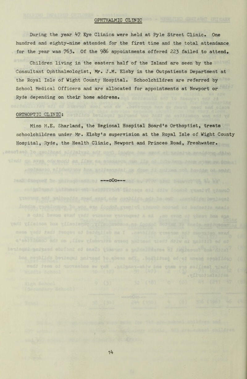 OPHTHALMIC CLINIC During the year 47 Eye Clinics were held at Pyle Street Clinic. One hundred and eighty-nine attended for the first time and the total attendance for the year was 763* Of the 986 appointments offered 223 failed to attend. Children living in the eastern half of the Island are seen by the Consultant Ophthalmologist, Mr. J.M. Elsby in the Outpatients Department at the Royal Isle of Wight County Hospital. Schoolchildren are referred by School Medical Officers and are allocated for appointments at Newport or Ryde depending on their home address. ORTHOPTIC CLINIC: Mis6 M.E. Sharland, the Regional Hospital Board’s Orthoptist, treats schoolchildren under Mr. Elsby’s supervision at the Royal Isle of Wight County Hospital, Ryde, the Health Clinic, Newport and Princes Road, Freshwater.