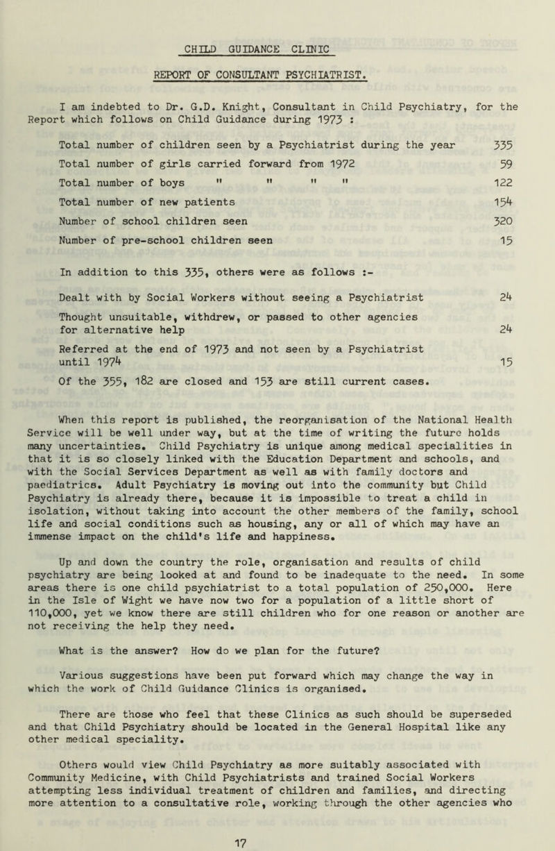CHILD GUIDANCE CLINIC REPORT OF CONSULTANT PSYCHIATRIST. I am indebted to Dr. G.D. Knight, Consultant in Child Psychiatry, for the Report which follows on Child Guidance during 1973 '• Total number of children seen by a Psychiatrist during the year 335 Total number of girls carried forward from 1972 59 Total number of boys M ”   122 Total number of new patients 154 Number of school children seen 320 Number of pre-school children seen 15 In addition to this 335* others were as follows Dealt with by Social Workers without seeing a Psychiatrist 24 Thought unsuitable, withdrew, or passed to other agencies for alternative help 24 Referred at the end of 1973 and not seen by a Psychiatrist until 1974 15 Of the 355» 182 are closed and 153 are still current cases. When this report is published, the reorganisation of the National Health Service will be well under way, but at the time of writing the future holds many uncertainties. Child Psychiatry is unique among medical specialities in that it is so closely linked with the Education Department and schools, and with the Social Services Department as well as with family doctors and paediatrics. Adult Psychiatry is moving out into the community but Child Psychiatry is already there, because it is impossible to treat a child in isolation, without taking into account the other members of the family, school life and social conditions such as housing, any or all of which may have an immense impact on the child’s life and happiness. Up and down the country the role, organisation and results of child psychiatry are being looked at and found to be inadequate to the need. In some areas there is one child psychiatrist to a total population of 250,000, Here in the Isle of Wight we have now two for a population of a little short of 110,000, yet we know there are still children who for one reason or another are not receiving the help they need. What is the answer? How do we plan for the future? Various suggestions have been put forward which may change the way in which the work of Child Guidance Clinics is organised. There are those who feel that these Clinics an such should be superseded and that Child Psychiatry should be located in the General Hospital like any other medical speciality. Others would view Child Psychiatry as more suitably associated with Community Medicine, with Child Psychiatrists and trained Social Workers attempting less individual treatment of children and families, and directing more attention to a consultative role, working through the other agencies who