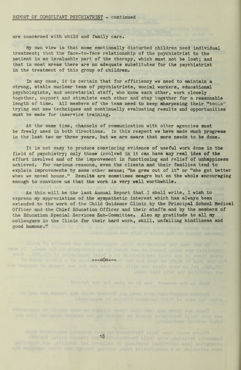 REPORT OF CONSULTANT PSYCHIATRIST - continued are concerned with child and family care. My own view is that some emotionally disturbed children need individual treatment; that the face-to-face relationship of the psychiatrist to the patient is an invaluable part of the therapy, which must not be lost; and that in most areas there ere no adequate substitutes for the psychiatrist in the treatment of this group of children. In any case, it is certain that for efficiency we need to maintain a strong, stable nuclear team of psychiatrists, social workers, educational psychologists, and secretarial staff, who know each other, work closely together, support and stimulate each other and stay together for a reasonable length of time. All members of the team need to keep sharpening their tools” trying out new techniques and continually evaluating results and opportunities must be made for inservice training. At the same time, channels of communication with other agencies must be freely used in both directions. In this respect we have made much progress in the last two or three years, but we are aware that more needs to be done. It is not easy to produce convincing evidence of useful work done in the field of psychiatry; only those involved in it can have any real idea of the effort involved and of the improvement in functioning and relief of unhappiness achieved. For various reasons, even the clients and their families tend to explain improvements by some other means; he grew out of it or she got better when we moved house. Result* are sometimes meagre but on the whole encouraging enough to convince us that the work is very well worthwhile. As this will be the last Annual Report that I shall write, I wish to express ray appreciation of the sympathetic interest which has always been extended to the work of the Child Guidance Clinic by the Principal School Medical Officer and the Chief Education Officer and their staffs and by the members of the Education Special Services Sub-Committee. Also my gratitude to all my colleagues in the Clinic for their hard work, skill, unfailing kindliness and good humour. 0O0