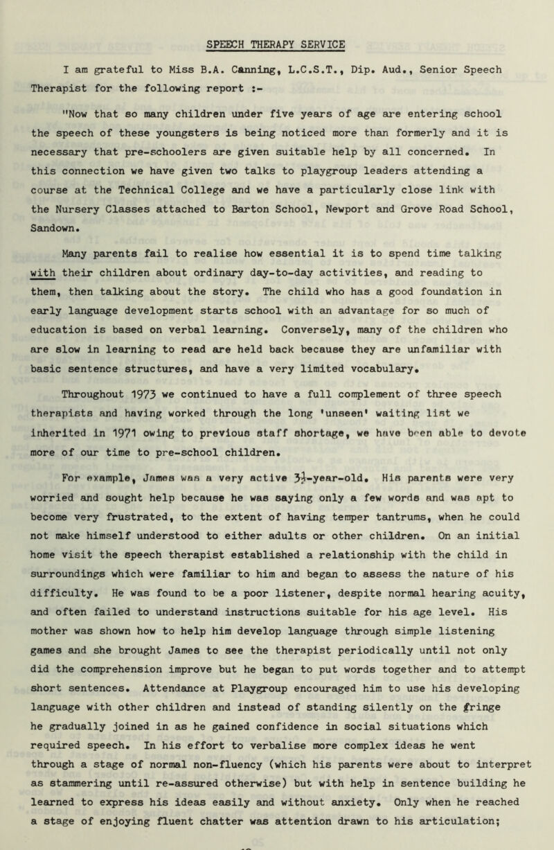 SPEECH THERAPY SERVICE I am grateful to Miss B.A. Canning, L.C.S.T., Dip. Aud., Senior Speech Therapist for the following report :- Now that so many children under five years of age are entering school the speech of these youngsters is being noticed more than formerly and it is necessary that pre-schoolers are given suitable help by all concerned. In this connection we have given two talks to playgroup leaders attending a course at the Technical College and we have a particularly close link with the Nursery Classes attached to Barton School, Newport and Grove Road School, Sandown. Many parents fail to realise how essential it is to spend time talking with their children about ordinary day-to-day activities, and reading to them, then talking about the story. The child who has a good foundation in early language development starts school with an advantage for so much of education is based on verbal learning. Conversely, many of the children who are slow in learning to read are held back because they are unfamiliar with basic sentence structures, and have a very limited vocabulary* Throughout 1973 we continued to have a full complement of three speech therapists and having worked through the long 'unseen' waiting list we inherited in 1971 owing to previous staff shortage, we have bnen able to devote more of our time to pre-school children. For example, James was a very active 3j-y®ar-old* His parents were very worried and sought help because he was saying only a few words and was apt to become very frustrated, to the extent of having temper tantrums, when he could not make himself understood to either adults or other children. On an initial home visit the speech therapist established a relationship with the child in surroundings which were familiar to him and began to assess the nature of his difficulty. He was found to be a poor listener, despite normal hearing acuity, and often failed to understand instructions suitable for his age level. His mother was shown how to help him develop language through simple listening games and she brought James to see the therapist periodically until not only did the comprehension improve but he began to put words together and to attempt short sentences. Attendance at Playgroup encouraged him to use his developing language with other children and instead of standing silently on the fringe he gradually joined in as he gained confidence in social situations which required speech. In his effort to verbalise more complex ideas he went through a stage of normal non-fluency (which his parents were about to interpret as stammering until re-assured otherwise) but with help in sentence building he learned to express his ideas easily and without anxiety* Only when he reached a stage of enjoying fluent chatter was attention drawn to his articulation;