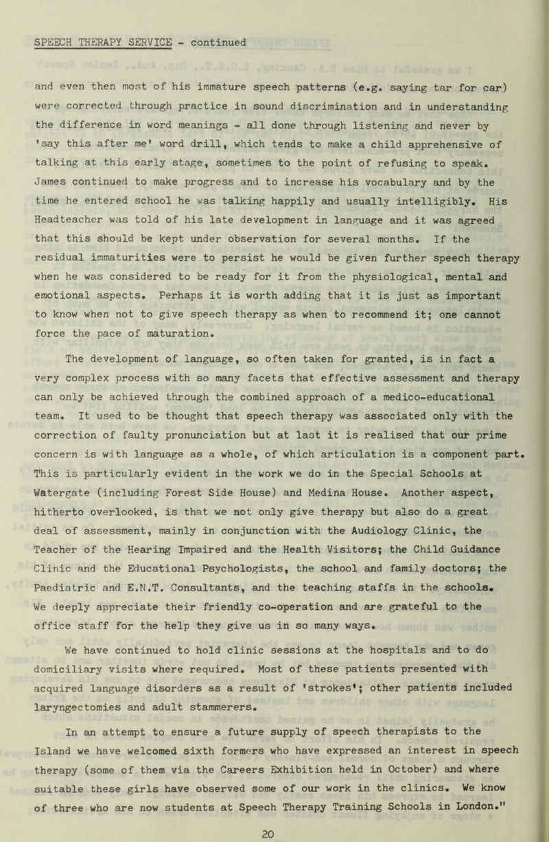 and even then most of his immature speech patterns (e.g. saying tar for car) were corrected through practice in sound discrimination and in understanding the difference in word meanings - all done through listening and never by 'say this after me' word drill, which tends to make a child apprehensive of talking at this early stage, sometimes to the point of refusing to speak. James continued to make progress and to increase his vocabulary and by the time he entered school he was talking happily and usually intelligibly. His Headteacher was told of his late development in language and it was agreed that this should be kept under observation for several months. If the residual immaturities were to persist he would be given further speech therapy when he was considered to be ready for it from the physiological, mental and emotional aspects. Perhaps it is worth adding that it is just as important to know when not to give speech therapy as when to recommend it; one cannot force the pace of maturation. The development of language, so often taken for granted, is in fact a very complex process with so many facets that effective assessment and therapy can only be achieved through the combined approach of a medico-educational team. It used to be thought that speech therapy was associated only with the correction of faulty pronunciation but at last it is realised that our prime concern is with language as a whole, of which articulation is a component part. This is particularly evident in the work we do in the Special Schools at Watergate (including Forest Side House) and Medina House. Another aspect, hitherto overlooked, is that we not only give therapy but also do a great deal of assessment, mainly in conjunction with the Audiology Clinic, the Teacher of the Hearing Impaired and the Health Visitors; the Child Guidance Clinic and the Educational Psychologists, the school and family doctors; the Paediatric and E.N.T. Consultants, and the teaching staffs in the schools. We deeply appreciate their friendly co-operation and are grateful to the office staff for the help they give us in so many ways. We have continued to hold clinic sessions at the hospitals and to do domiciliary visits where required. Most of these patients presented with acquired language disorders as a result of 'strokes*; other patients included laryngectomies and adult stammerers. In an attempt to ensure a future supply of speech therapists to the Island we have welcomed sixth formers who have expressed an interest in speech therapy (some of them via the Careers Exhibition held in October) and where suitable these girls have observed some of our work in the clinics. We know of three who are now students at Speech Therapy Training Schools in London.