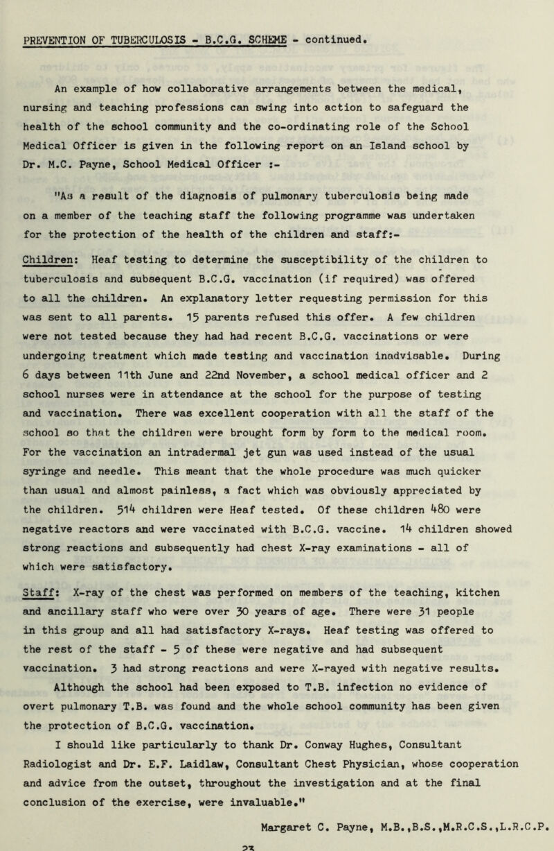 PREVENTION OF TUBERCULOSIS - B.C.G. SCHEME - continued An example of how collaborative arrangements between the medical, nursing and teaching professions can swing into action to safeguard the health of the school community and the co-ordinating role of the School Medical Officer is given in the following report on an Island school by Dr. M.C. Payne, School Medical Officer :- As a result of the diagnosis of pulmonary tuberculosis being made on a member of the teaching staff the following programme was undertaken for the protection of the health of the children and staff:- Children: Heaf testing to determine the susceptibility of the children to tuberculosis and subsequent B.C.G. vaccination (if required) was offered to all the children* An explanatory letter requesting permission for this was sent to all parents* 15 parents refused this offer* A few children were not tested because they had had recent B.C.G. vaccinations or were undergoing treatment which made testing and vaccination inadvisable* During 6 days between 11th June and 22nd November, a school medical officer and 2 school nurses were in attendance at the school for the purpose of testing and vaccination. There was excellent cooperation with all the staff of the school so that the children were brought form by form to the medical room. For the vaccination an intraderraal jet gun was used instead of the usual syringe and needle. This meant that the whole procedure was much quicker than usual and almost painless, a fact which was obviously appreciated by the children. 514 children were Heaf tested. Of these children 480 were negative reactors and were vaccinated with B.C.G. vaccine. 14 children showed strong reactions and subsequently had chest X-ray examinations - all of which were satisfactory. Staff; X-ray of the chest was performed on members of the teaching, kitchen and ancillary staff who were over 30 years of age. There were 31 people in this group and all had satisfactory X-rays. Heaf testing was offered to the rest of the staff - 5 of these were negative and had subsequent vaccination. 3 Lad strong reactions and were X-rayed with negative results. Although the school had been exposed to T.B. infection no evidence of overt pulmonary T.B. was found and the whole school community has been given the protection of B.C.G. vaccination. I should like particularly to thank Dr. Conway Hughes, Consultant Radiologist and Dr. E.F. Laidlaw, Consultant Chest Physician, whose cooperation and advice from the outset, throughout the investigation and at the final conclusion of the exercise, were invaluable. Margaret C. Payne, M.B.,B.S.,M.R.C.S.,L.R.C.P