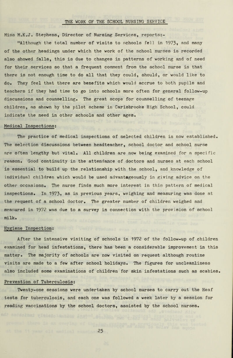Miss M.K.J. Stephens, Director of Nursing Services, reports:- Although the total number of visits to schools fell in 1973* and many of the other headings under which the work of the school nurses is recorded also showed falls, this is due to changes in patterns of working and of need for their services so that a frequent comment from the school nurse is that there is not enough time to do all that they could, should, or would like to do. They feel that there are benefits which would accrue to both pupils and teachers if they had time to go into schools more often for general follow-up discussions and counselling. The great scope for counselling of teenage children, as shown by the pilot scheme in Carisbrooke High School, could indicate the need in other schools and other ages. Medical Inspections: The practice of medical inspections of selected children is now established. The selection discussions between headteacher, school doctor and school nurse are often lengthy but vital. All children are now being examined for a specific reason. Good continuity in the attendance of doctors and nurses at each school is essential to build up the relationship with the school, and knowledge of individual children which would be used advantageously in giving advice on the other occasions. The nurse finds much more interest in this pattern of medical inspections. In 1973* as in previous years, weighing and measuring was done at the request of a school doctor. The greater number of children weighed and measured in 1972 was due to a survey in connection with the provision of ochool milk. Hygiene Inspection: After the intensive visiting of schools in 1972 of the follow-up of children examined for head infestations, there has been a considerable improvement in this matter. The majority of schools are now visited on request although routine visits are made to a few after school holidays. The figures for uncleanliness also included some examinations of children for skin infestations such as scabies. Prevention of Tuberculosis: Twenty-one sessions were undertaken by school nurses to carry out the Heaf tests for tuberculosis, and each one was followed a week later by a session for reading vaccinations by the school doctors, assisted by the school nurses.