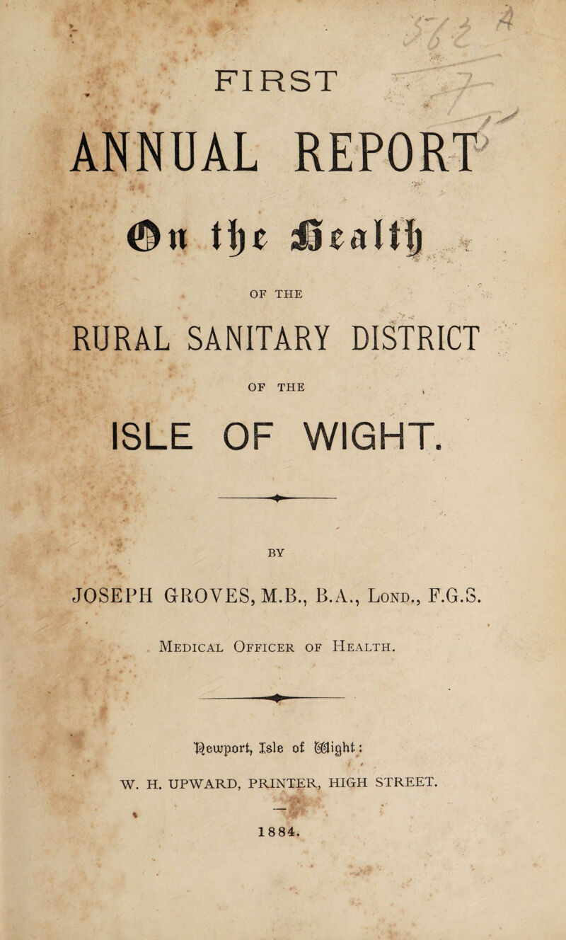 FIRST ANNUAL * * ©n tl)£ Jjfii OF THE RURAL SANITARY DISTRICT OF THE ISLE OF WIGHT. t JOSEPH GROVES, M.B., B.A., Lond., F.G.S. Medical Officer of Health. Newport, Isle of : ( * W. H. UPWARD, PRINTER, HIGH STREET.