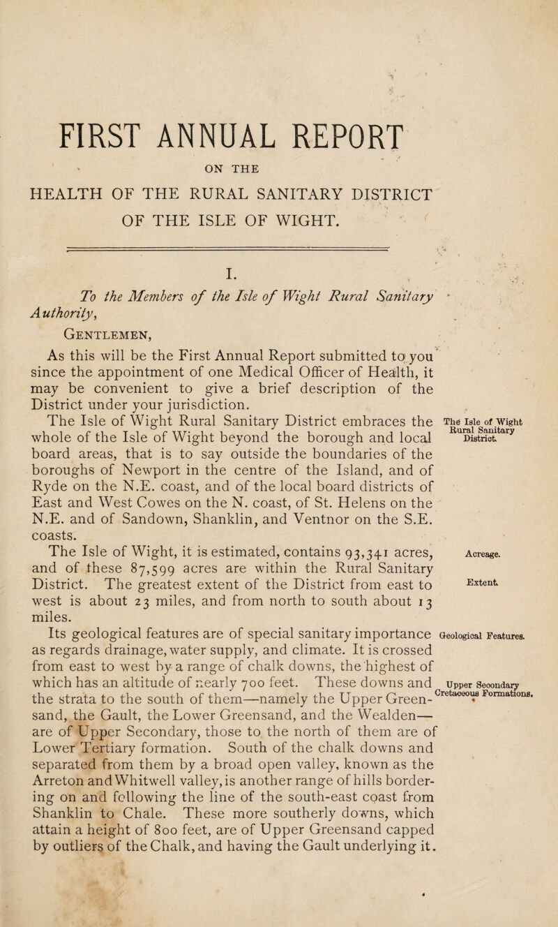 FIRST ANNUAL REPORT ON THE HEALTH OF THE RURAL SANITARY DISTRICT OF THE ISLE OF WIGHT. L To the Members of the Isle of Wight Rural Sanitary * Authority, Gentlemen, As this will be the First Annual Report submitted to you since the appointment of one Medical Officer of Health, it may be convenient to give a brief description of the District under your jurisdiction. The Isle of Wight Rural Sanitary District embraces the The isle of wight whole of the Isle of Wight beyond the borough and local KuuLtactfcary board areas, that is to say outside the boundaries of the boroughs of Newport in the centre of the Island, and of Ryde on the N.E. coast, and of the local board districts of East and West Cowes on the N. coast, of St. Helens on the N.E. and of Sandown, Shanklin, and Ventnor on the S.E. coasts. The Isle of Wight, it is estimated, contains 93,34.1 acres, Acreage, and of these 87,599 acres are within the Rural Sanitary District. The greatest extent of the District from east to Extent west is about 23 miles, and from north to south about 13 miles. Its geological features are of special sanitary importance Geological Features, as regards drainage, water supply, and climate. It is crossed from east to west by a range of chalk downs, the highest of which has an altitude of nearly 700 feet. These downs and upper seoondar? the strata to the south of them—namely the Upper Green-Gretaoeo^flFormatloIlfl' sand, the Gault, the Lower Greensand, and the Wealden— are of Upper Secondary, those to the north of them are of Lower Tertiary formation. South of the chalk downs and separated from them by a broad open valley, known as the Arreton andWhitwell valley, is another range of hills border¬ ing on and following the line of the south-east coast from Shanklin to Chale. These more southerly downs, which attain a height of 800 feet, are of Upper Greensand capped by outliers of the Chalk, and having the Gault underlying it.