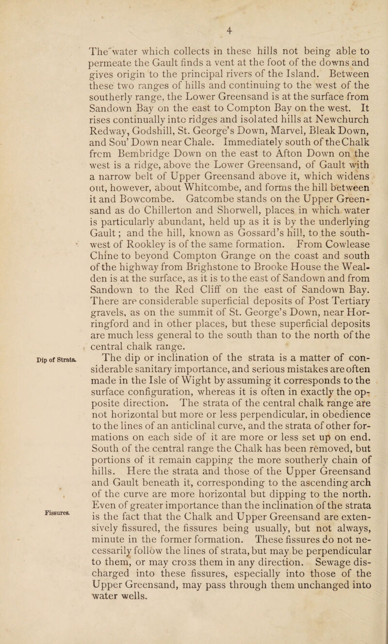 Dip of Strata. 4 Fissures. TheAvater which collects in these hills not being able to permeate the Gault finds a vent at the foot of the downs and giyes origin to the principal rivers of the Island. Between these two ranges of hills and continuing to the west of the southerly range, the Lower Greensand is at the surface from Sandown Bay on the east to Compton Bay on the west. It rises continually into ridges and isolated hills at Newchurch Redway, Godshill, St. George’s Down, Marvel, Bleak Down, and Sou’ Down near Chale. Immediately south of the Chalk frcm Bembridge Down on the east to Afton Down on the west is a ridge, above the Lower Greensand, of Gault with a narrow belt of Upper Greensand above it, which widens out, however, about Whitcombe, and forms the hill between it and Bowcombe. Gatcombe stands on the Upper Green¬ sand as do Chillerton and Shorwell, places in which water is particularly abundant, held up as it is by the underlying Gault; and the hill, known as Gossard’s hill, to the south¬ west of Rookley is of the same formation. From Cowlease Chine to beyond Compton Grange on the coast and south of the highway from Brighstone to Brooke House the Weal- den is at the surface, as it is to the east of Sandown and from Sandown to the Red Cliff on the east of Sandown Bay. There are considerable superficial deposits of Post Tertiary gravels, as on the summit of St. George’s Down, near Hor- ringford and in other places, but these superficial deposits are much less general to the south than to the north of the * central chalk range. The dip or inclination of the strata is a matter of con¬ siderable sanitary importance, and serious mistakes are often made in the Isle of Wight by assuming it corresponds to the surface configuration, whereas it is often in exactly the op¬ posite direction. The strata of the central chalk range are not horizontal but more or less perpendicular, in obedience to the lines of an anticlinal curve, and the strata of other for¬ mations on each side of it are more or less set up on end. South of the central range the Chalk has been removed, but portions of it remain capping the more southerly chain of hills. Here the strata and those of the Upper Greensand and Gault beneath it, corresponding to the ascending arch of the curve are more horizontal but dipping to the north. Even of greater importance than the inclination of the strata is the fact that the Chalk and Upper Greensand are exten¬ sively fissured, the fissures being usually, but not always, minute in the former formation. These fissures do not ne¬ cessarily follow the lines of strata, but may be perpendicular to them, or may cross them in any direction. Sewage dis¬ charged into these fissures, especially into those of the Upper Greensand, may pass through them unchanged into water wells.