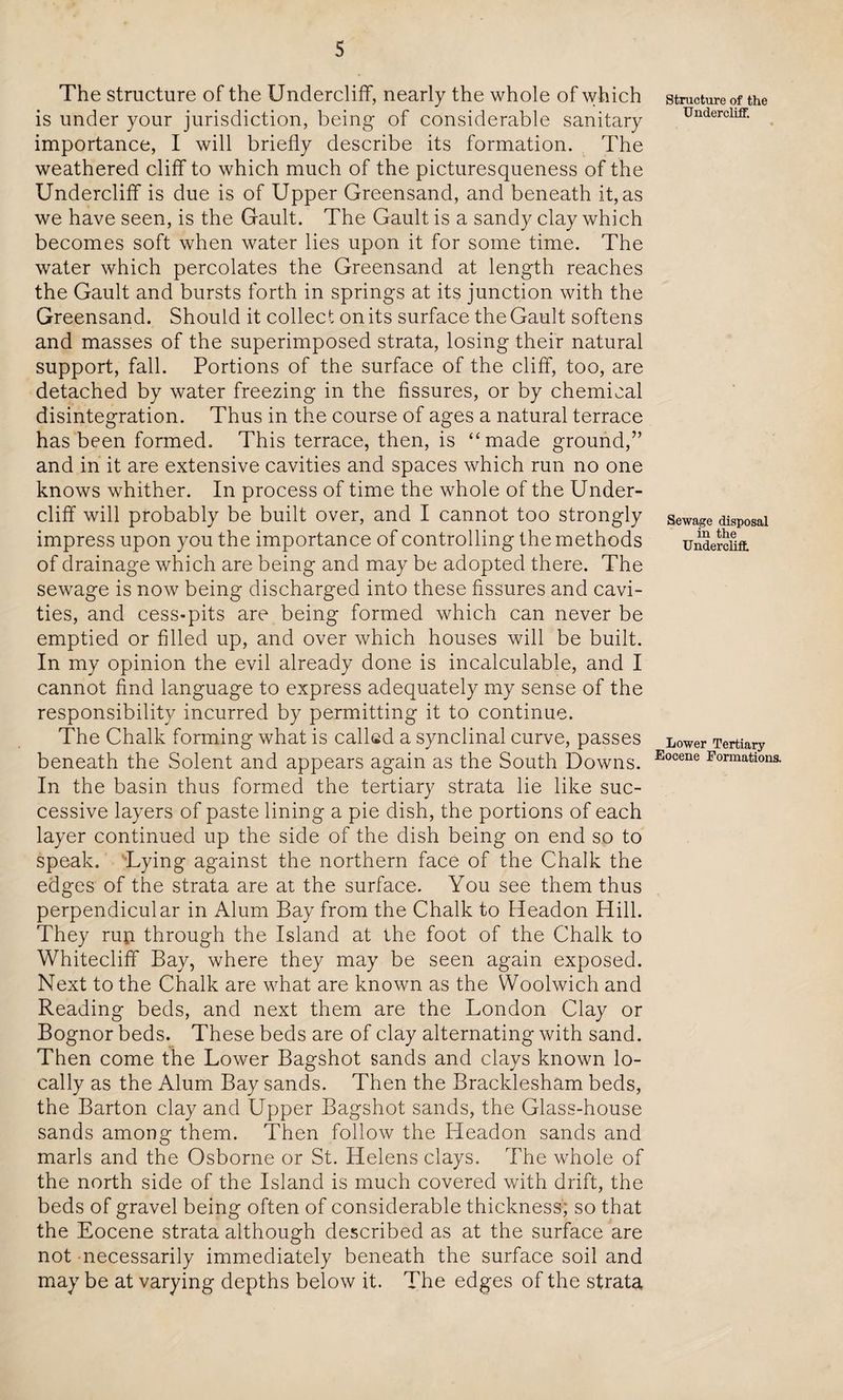 The structure of the Undercliff, nearly the whole of which is under your jurisdiction, being of considerable sanitary importance, I will briefly describe its formation. The weathered cliff to which much of the picturesqueness of the Undercliff is due is of Upper Greensand, and beneath it, as we have seen, is the Gault. The Gault is a sandy clay which becomes soft when water lies upon it for some time. The water which percolates the Greensand at length reaches the Gault and bursts forth in springs at its junction with the Greensand. Should it collect on its surface the Gault softens and masses of the superimposed strata, losing their natural support, fall. Portions of the surface of the cliff, too, are detached by water freezing in the fissures, or by chemical disintegration. Thus in the course of ages a natural terrace has been formed. This terrace, then, is “made ground,” and in it are extensive cavities and spaces which run no one knows whither. In process of time the whole of the Under¬ cliff will probably be built over, and I cannot too strongly impress upon you the importance of controlling the methods of drainage which are being and may be adopted there. The sewage is now being discharged into these fissures and cavi¬ ties, and cess-pits are being formed which can never be emptied or filled up, and over which houses will be built. In my opinion the evil already done is incalculable, and I cannot find language to express adequately my sense of the responsibility incurred by permitting it to continue. The Chalk forming what is called a synclinal curve, passes beneath the Solent and appears again as the South Downs. In the basin thus formed the tertiary strata lie like suc¬ cessive layers of paste lining a pie dish, the portions of each layer continued up the side of the dish being on end so to speak. Lying against the northern face of the Chalk the edges of the strata are at the surface. You see them thus perpendicular in Alum Bay from the Chalk to Headon Hill. They raft through the Island at the foot of the Chalk to Whiteclifif Bay, where they may be seen again exposed. Next to the Chalk are what are known as the Woolwich and Reading beds, and next them are the London Clay or Bognor beds. These beds are of clay alternating with sand. Then come the Lower Bagshot sands and clays known lo¬ cally as the Alum Bay sands. Then the Bracklesham beds, the Barton clay and Upper Bagshot sands, the Glass-house sands among them. Then follow the Headon sands and marls and the Osborne or St. Helens clays. The whole of the north side of the Island is much covered with drift, the beds of gravel being often of considerable thickness; so that the Eocene strata although described as at the surface are not necessarily immediately beneath the surface soil and may be at varying depths below it. The edges of the strata Structure of the Under cliff. Sewage disposal in the Under clift Lower Tertiary Eocene Formations.