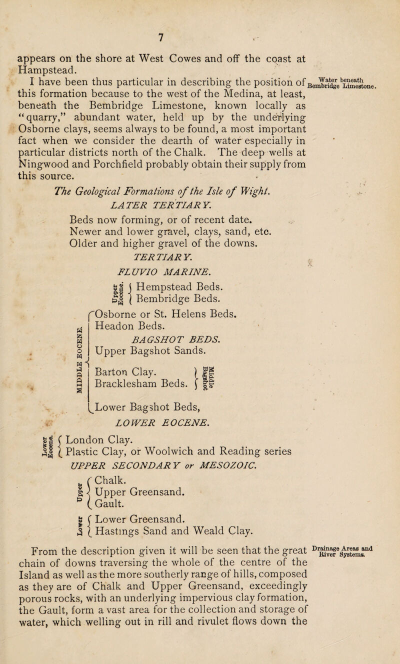 appears on the shore at West Cowes and off the coast at Hampstead. I have been thus particular in describing the position ofBerXldgebLSt0ne this formation because to the west of the Medina, at least, beneath the Bembridge Limestone, known locally as “quarry,” abundant water, held up by the underlying Osborne clays, seems always to be found, a most important fact when we consider the dearth of water especially in particular districts north of the Chalk. The deep wells at Ningwood and Porchfield probably obtain their supply from this source. * V The Geological Formations of the Isle of Wight. LATER TERTIARY. Beds now forming, or of recent date. Newer and lower gravel, clays, sand, etc. Older and higher gravel of the downs. TERTIARY. FLUVIO MARINE. w a H o o ft A M S || j Hempstead Beds. ( Bembridge Beds. rOsborne or St. Helens Beds. Headon Beds. BAG SHOT BEDS. Upper Bagshot Sands. Barton Clay. Bracklesham Beds. tag B-& O <t> V. Lower Bagshot Beds, LOWER EOCENE. London Clay. Plastic Clay, or Woolwich and Reading series UPPER SECONDARY or MESOZOIC. g { Chalk. I \ Upper Greensand. * | Gault. « ( Lower Greensand. 3 (_ Hastings Sand and Weald Clay. From the description given it will be seen that the great chain of downs traversing the whole of the centre of the Island as well as the more southerly range of hills, composed as they are of Chalk and Upper Greensand, exceedingly porous rocks, with an underlying impervious clay formation, the Gault, form a vast area for the collection and storage of water, which welling out in rill and rivulet flows down the Drainage Areas and River Systems.
