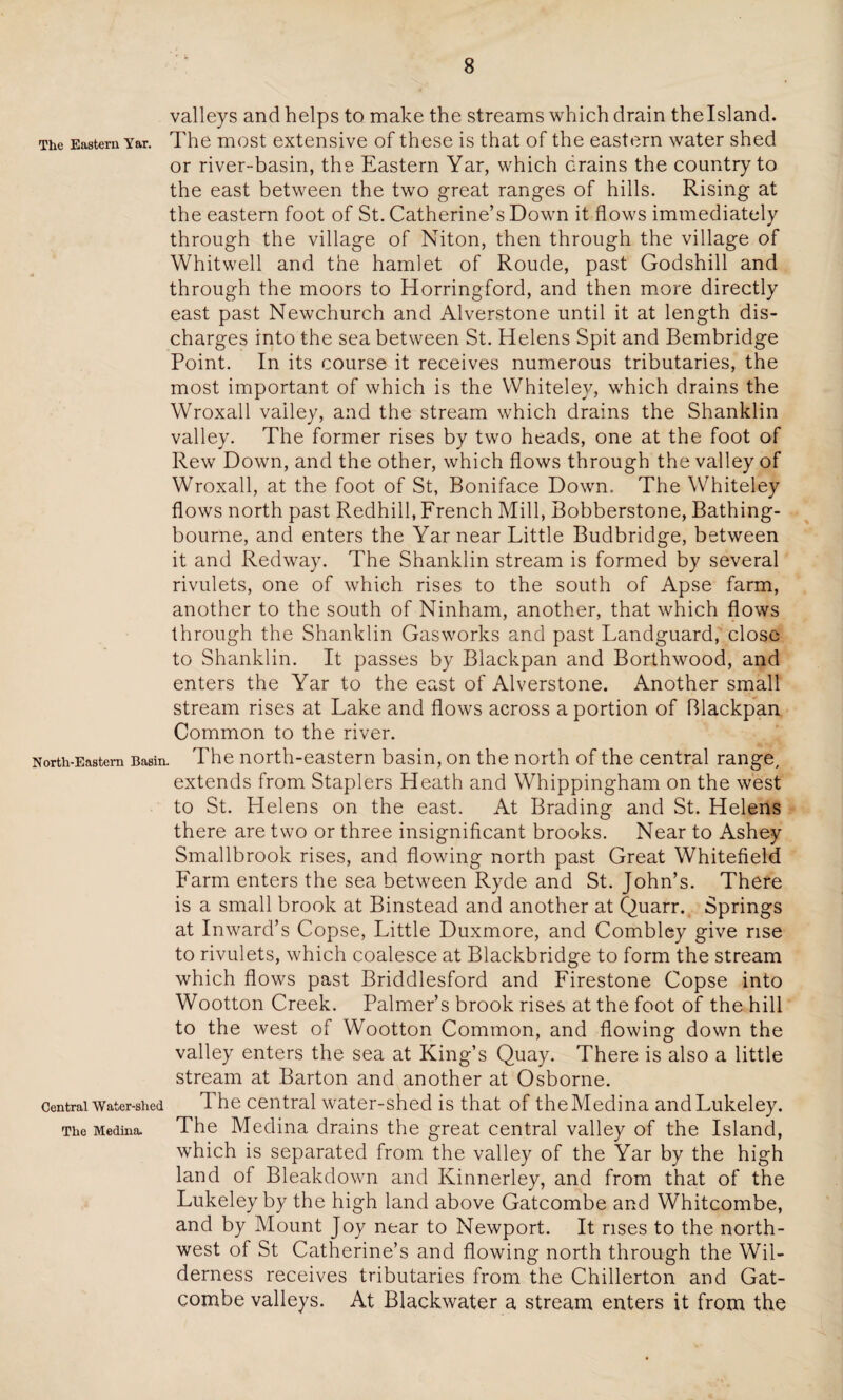 valleys and helps to make the streams which drain thelsland. The Eastern Yar. The most extensive of these is that of the eastern water shed or river-basin, the Eastern Yar, which drains the country to the east between the two great ranges of hills. Rising at the eastern foot of St. Catherine’s Down it flows immediately through the village of Niton, then through the village of Whitwell and the hamlet of Roude, past Godshill and through the moors to Horringford, and then more directly east past Newchurch and Alverstone until it at length dis¬ charges into the sea between St. Helens Spit and Bembridge Point. In its course it receives numerous tributaries, the most important of which is the Whitelev, which drains the Wroxall valley, and the stream which drains the Shanklin valley. The former rises by two heads, one at the foot of Rew Down, and the other, which flows through the valley of Wroxall, at the foot of St, Boniface Down. The Whiteley flows north past Redhill, French Mill, Bobberstone, Bathing- bourne, and enters the Yar near Little Budbridge, between it and Redway. The Shanklin stream is formed by several rivulets, one of which rises to the south of Apse farm, another to the south of Ninham, another, that which flows through the Shanklin Gasworks and past Landguard, close to Shanklin. It passes by Blackpan and Borthwood, and enters the Yar to the east of Alverstone. Another small stream rises at Lake and flows across a portion of Blackpan Common to the river. North-Eastem Basin. The north-eastern basin, on the north of the central range, extends from Staplers Heath and Whippingham on the west to St. Helens on the east. At Brading and St. Helens there are two or three insignificant brooks. Near to Ashey Smallbrook rises, and flowing north past Great Whitefield Farm enters the sea between Ryde and St. John’s. There is a small brook at Binstead and another at Quarr. Springs at Inward’s Copse, Little Duxmore, and Combley give rise to rivulets, which coalesce at Blackbridge to form the stream which flows past Briddlesford and Firestone Copse into Wootton Creek. Palmer’s brook rises at the foot of the hill to the west of Wootton Common, and flowing down the valley enters the sea at King’s Quay. There is also a little stream at Barton and another at Osborne. Central Water-shed The central water-shed is that of theMedina andLukeley. The Medina. The Medina drains the great central valley of the Island, which is separated from the valley of the Yar by the high land of Bleakdown and Kinnerley, and from that of the Lukeley by the high land above Gatcombe and Whitcombe, and by Mount Joy near to Newport. It rises to the north¬ west of St Catherine’s and flowing north through the Wil¬ derness receives tributaries from the Chillerton and Gat¬ combe valleys. At Blackwater a stream enters it from the