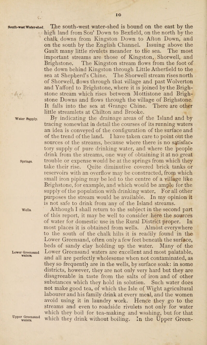 south-west water-shed The south-west water-shed is bound on the east by the * high land from Sou’ Down to Bexfield, on the north by the chalk downs from Kingston Down to Afton Down, and on the south by the English Channel. Issuing above the Gault many little rivulets meander to the sea. The most important streams are those of Kingston, Shorwell, and Brighstone. The Kingston stream flows from the foot of the down behind Kingston through Little Atherfield to the sea at Shepherd’s Chine. The Shorwell stream rises north of Shorwell, flows through that village and past Wolverton and Yafford to Brighstone, where it is joined by the Brigh- .6stone stream which rises between Mottistone and Brigh¬ stone Downs and flows through the village of Brighstone. It falls into the sea at Grange Chine. There are other little streamlets at Chilton and Brooke, water supply. By indicating the drainage areas of the Island and by tracing somewhat in detail the courses of its running waters an idea is conveyed of the configuration of the surface and of the trend of the land. I have taken care to point out the sources ot the streams, because where there is no satisfac¬ tory supply of pure drinking water, and where the people drink from the streams, one way of obtaining it at no great springs. trouble or expense would be at the springs from which they take their rise. Quite diminutive covered brick tanks or leservoirs with an overflow may be constructed, from which small iron piping may be led to the centre of a village like Brighstone, for example, and which would be ample for the supply of the population with drinking water. For all other purposes the stream would be available. In my opinion it is not safe to drink from any of the Island streams, weiis. Although I shall return to the subject in the second part of this report, it may be well to consider here the sources of water for domestic use in the Rural District proper. In most places it is obtained from wells. Almost everywhere to the south of the chalk hills it is readily found in the Lower Greensand, often only a few feet beneath the surface, beds of sandy clay holding up the water. Many of the Lower Greensand Lower Greensand waters are excellent and most palatable, and all are perfectly wholesome when not contaminated, as they so frequently are in the wells, by surface soak: in some districts, however, they are not only very hard but they are disagreeable in taste from the salts of iron and of other substances which they hold in solution. Such water does not make good tea, of which the Isle of Wight agricultural labourer and his family drink at every meal, and the women avoid using it in laundry work. Hence they go to the streams and even to roadside rivulets not only for water which they boil for tea-making and washing, but for that UpperWatrera!lsand which they drink without boiling. In the Upper Green-