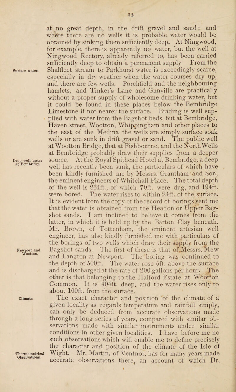 Surface water. Deep well water at Bembridge. Newport and Wootton. Climate. Thermometrical Observations. at no great depth, in the drift gravel and sand; and where there are no wells it is probable water would be obtained by sinking them sufficiently deep. At Ningwood, for example, there is apparently no water, but the well at Ningwood Rectory, already referred to, has been carried sufficiently deep to obtain a permanent supply From the Shalfleet stream to Parkhurst water is exceedingly scarce, especially in dry weather when the water courses dry up, and there are few wells. Porchfield and the neighbouring hamlets, and Tinkers Lane and Gunville are practically without a proper supply of wholesome drinking water, but it could be found in these places below the Bembridge Limestone if not nearer the surface. Brading is well sup¬ plied with water from the Bagshot beds, but at Bembridge, Haven street, Wootton, Whippingham and other places to the east of the Medina the wells are simply surface soak wells or are sunk in drift gravel or sand. The public well at Wootton Bridge, that at Fishbourne, and the NorthWells at Bembridge probably draw their supplies from a deeper source. At the Royal Spithead Hotel at Bembridge, a deep well has recently been sunk, the particulars of which have been kindly furnished me by Messrs. Grantham and Son, the eminent engineers of Whitehall Place. The total depth of the well is 264ft., of which 70ft. were dug, and 194ft. were bored. The water rises to within 24ft. of the surface. It is evident from the copy of the record of borings sent me that the water is obtained from the Headon or Upper Bag- shot sands. I am inclined to believe it comes from the latter, in which it is held up by the Barton Clay beneath. Mr. Brown, of Tottenham, the eminent artesian well engineer, has also kindly furnished me with particulars of the borings of two wells which draw their supply from the Bagshot sands. The first of these is that of .Messrs.’ Mew and Langton at Newport. The boring was continued to the depth of 500ft. The water rose 6ft. above the surface and is discharged at the rate of 200 gallons per hour. The other is that belonging to the Halford Estate at Wootton Common. It is 404ft. deep, and the water rises only to about 100ft. from the surface. The exact character and position of the climate of a given locality as regards temperature and rainfall simply, can only be deduced from accurate observations made through a long series of years, compared with similar ob¬ servations made with similar instruments under similar conditions in other given localities. I have before me no such observations which will enable me to define precisely the character and position of the climate of the Isle of Wight. Mr. Martin, of Ventnor, has for many years made accurate observations there, an account of which Dr,