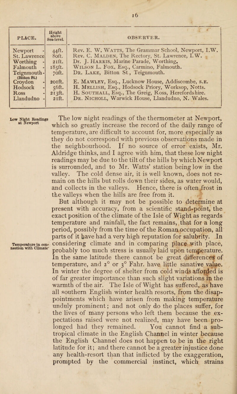 PLACE. Height above Sea-level. OBSERVER. Newport St. Lawrence Worthing - Falmouth Teignmouth- (Bitton St) Croydon Hodsock Ross Llandudno - 44ft. 80ft. 21 ft. 185ft. 70ft. 20lft. 56ft. 2I5ft. 21 ft. Rev. E. W. Watts, The Grammar School, Newport, I.W. Rev. C. Malden, The Rectory, St. Lawrence, I.W. Dr. J. Harris, Marine Parade, Worthing, Wilson L. Fox, Esq., Carmino, Falmouth. Dr. Lake, Bitton St, Teignmouth. E. Mawley, Esq., Lucknow House, Addiscombe, S.E. H. Mellish, Esq., Hodsock Priory, Worksop, Notts. H. Southall, Esq., The Greig, Ross, Herefordshire. Dr. Nicholl, Warwick House, Llandudno, N. Wales. Low Night Readings The low night readings of the thermometer at Newport, at Newport which so greatly increase the record of the daily range of temperature, are difficult to account for, more especially as they do not correspond with previous observations made in the neighbourhood. If no source of error exists, Mr. Aldridge thinks, and I agree with him, that these low night readings may be due to the tilt of the hills by which Newport is surrounded, and to Mr. Watts’ station being low in the valley. The cold dense air, it is well known, does not re¬ main on the hills but rolls down their sides, as water would, and collects in the valleys. Hence, there is often frost in the valleys when the hills are free from it. But although it may not be possible to determine at present with accuracy, from a scientific stand-point, the exact position of the climate of the Isle of Wight as regards temperature and rainfall, the fact remains, that for a long period, possibly from the time of the Roman occupation, all parts of it have had a very high reputation for salubrity. In Temperature in con- considering climate and in comparing place with place, nection with climate probably too much stress is usually laid upon temperature. In the same latitude there cannot be great differences of temperature, and 2° or 30 Fahr. have little sanative value. In winter the degree of shelter from cold winds afforded is of far greater importance than such slight variations in the warmth of the air. The Isle of Wight has suffered, as have all southern English winter health resorts, from the disap¬ pointments which have arisen from making temperature unduly prominent; and not only do the places suffer, for the lives of many persons who left them because the ex¬ pectations raised were not realized, may have been pro¬ longed had they remained. You cannot find a sub¬ tropical climate in the English Channel in winter because the English Channel does not happen to be in the right latitude for it; and there cannot be a greater injustice done any health-resort than that inflicted by the exaggeration, prompted by the commercial instinct, which strains