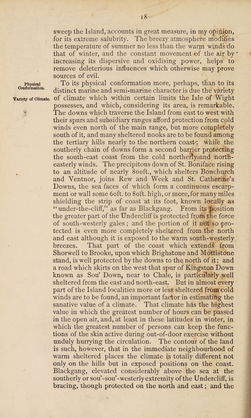 Physical Conformation. Variety of Climate. 18 sweep the Island, accounts in great measure, in my opinion, for its extreme salubrity. The breezy atmosphere modifies the temperature of summer no less than the warm winds do that of winter, and the constant movement of the air by increasing its dispersive and oxidising power, helps to remove deleterious influences which otherwise may prove sources of evil. To its physical conformation more, perhaps, than to its distinct marine and semi-marine character is due the variety of climate which within certain limits the Isle of Wight possesses, and which, considering its area, is remarkable. The downs which traverse the Island from east to west with their spurs and subsidiary ranges afford protection from cold winds even north of the main range, but more completely south of it, and many sheltered nooks are to be found among the tertiary hills nearly to the northern coast; while the southerly chain of downs form a second barrier protecting the south-east coast from the cold northerly, and north¬ easterly winds. The precipitous down of St. Boniface rising to an altitude of nearly 8ooft., which shelters Bonchurch and Ventnor, joins Rew and Week and St. Catherine’s Downs, the sea faces of which form a continuous escarp¬ ment or wall some 6oft. to 8oft. high, or more,for many miles shielding the strip of coast at its foot, known locally as “ under-the-cliff,” as far as Blackgang. From its position the greater part of the Undercliff is protected from the force of south-westerly gales; and the portion of it not so pro¬ tected is even more completely sheltered from the north and east although it is exposed to the warm south-westerly breezes. That part of the coast which extends from Shorwell to Brooke, upon which Brighstone and Mottistone stand, is well protected by the downs to the north of it; and a road which skirts on the west that spur of Kingston Down known as Sou’ Down, near to Chale, is particularly well sheltered from the east and north-east. But in almost every part of the Island localities more or less sheltered from cold winds are to be found, an important factor in estimating the sanative value of a climate. That climate has the highest value in which the greatest number of hours can be passed in the open air, and, at least in these latitudes in winter, in which the greatest number of persons can keep the func¬ tions of the skin active during out-of-door exercise without unduly hurrying the circulation. The contour of the land is such, however, that in the immediate neighbourhood of warm sheltered places the climate is totally different not only on the hills but in exposed positions on the coast. Blackgang, elevated considerably above the sea at the southerly or sou’-sou’-westerly extremity of the Undercliff, is bracing, though protected on the north and east; and the