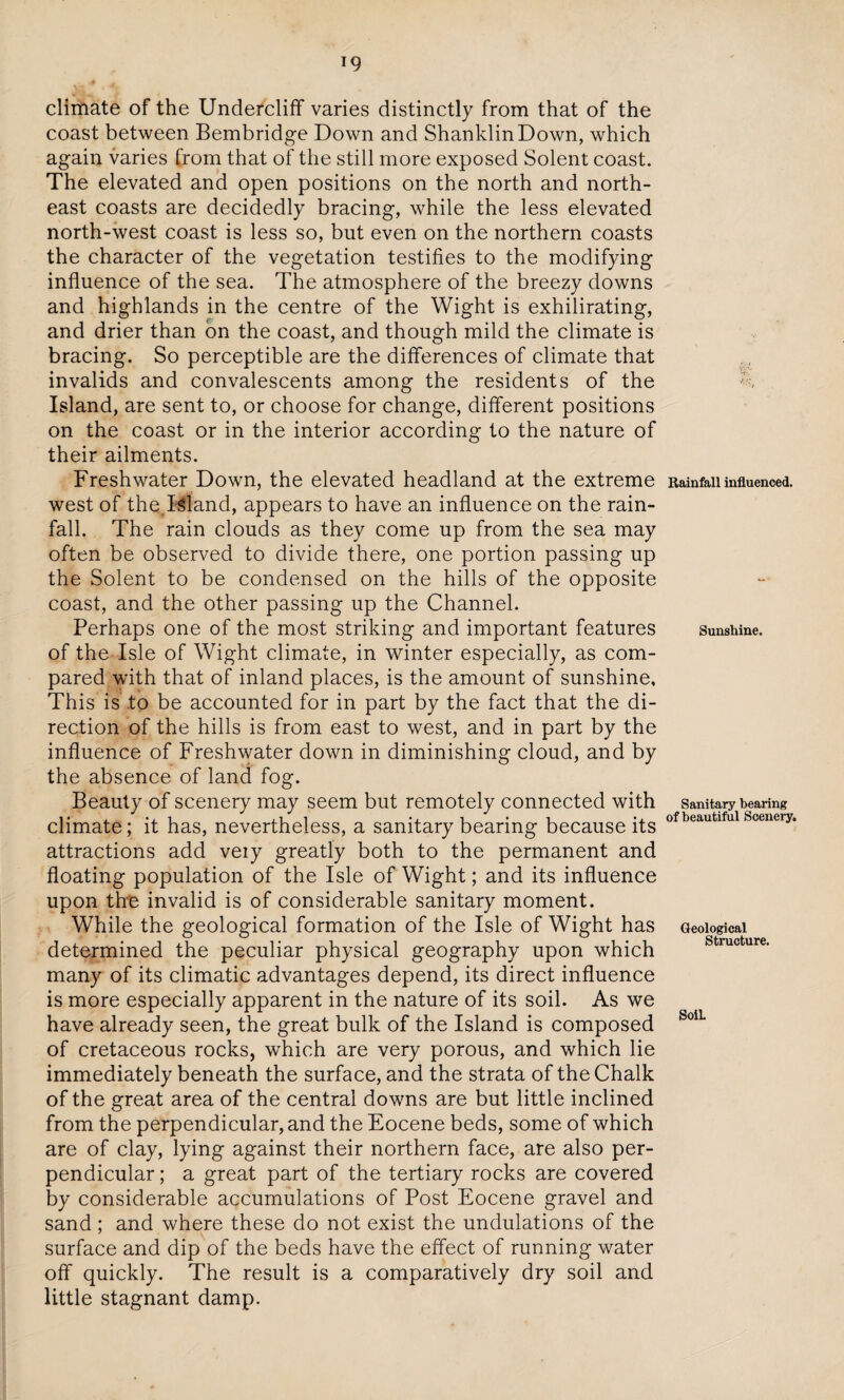 climate of the Undercliff varies distinctly from that of the coast between Bembridge Down and ShanklinDown, which again varies from that of the still more exposed Solent coast. The elevated and open positions on the north and north¬ east coasts are decidedly bracing, while the less elevated north-west coast is less so, but even on the northern coasts the character of the vegetation testifies to the modifying influence of the sea. The atmosphere of the breezy downs and highlands in the centre of the Wight is exhilirating, and drier than on the coast, and though mild the climate is bracing. So perceptible are the differences of climate that invalids and convalescents among the residents of the Island, are sent to, or choose for change, different positions on the coast or in the interior according to the nature of their ailments. Freshwater Down, the elevated headland at the extreme west of the Island, appears to have an influence on the rain¬ fall. The rain clouds as they come up from the sea may often be observed to divide there, one portion passing up the Solent to be condensed on the hills of the opposite coast, and the other passing up the Channel. Perhaps one of the most striking and important features of the Isle of Wight climate, in winter especially, as com¬ pared with that of inland places, is the amount of sunshine. This is to be accounted for in part by the fact that the di¬ rection of the hills is from east to west, and in part by the influence of Freshwater down in diminishing cloud, and by the absence of land fog. Beauty of scenery may seem but remotely connected with climate; it has, nevertheless, a sanitary bearing because its attractions add veiy greatly both to the permanent and floating population of the Isle of Wight; and its influence upon the invalid is of considerable sanitary moment. While the geological formation of the Isle of Wight has determined the peculiar physical geography upon which many of its climatic advantages depend, its direct influence is more especially apparent in the nature of its soil. As we have already seen, the great bulk of the Island is composed of cretaceous rocks, which are very porous, and which lie immediately beneath the surface, and the strata of the Chalk of the great area of the central downs are but little inclined from the perpendicular, and the Eocene beds, some of which are of clay, lying against their northern face, are also per¬ pendicular ; a great part of the tertiary rocks are covered by considerable accumulations of Post Eocene gravel and sand ; and where these do not exist the undulations of the surface and dip of the beds have the effect of running water off quickly. The result is a comparatively dry soil and little stagnant damp. Rainfall influenced. Sunshine. Sanitary bearing of beautiful Scenery. Geological Structure. Soil