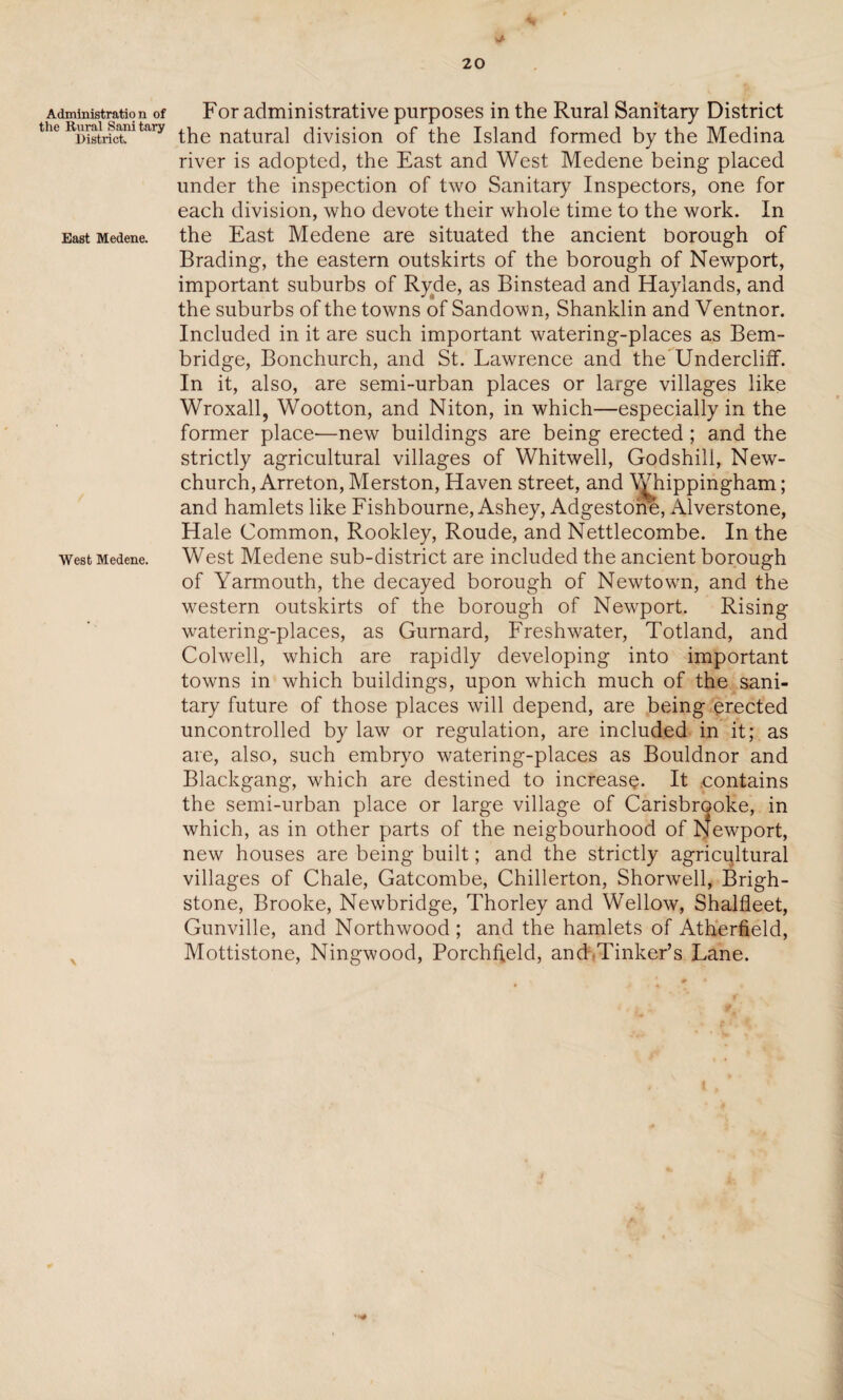 V* v 20 Administration of For administrative purposes in the Rural Sanitary District RuraijMutory tlig natural division of the Island formed by the Medina river is adopted, the East and West Medene being placed under the inspection of two Sanitary Inspectors, one for each division, who devote their whole time to the work. In East Medene. the East Medene are situated the ancient borough of Brading, the eastern outskirts of the borough of Newport, important suburbs of Ryde, as Binstead and Haylands, and the suburbs of the towns of Sandown, Shanklin and Ventnor. Included in it are such important watering-places as Bem- bridge, Bonchurch, and St. Lawrence and the Undercliff. In it, also, are semi-urban places or large villages like Wroxall, Wootton, and Niton, in which—especially in the former place-—new buildings are being erected; and the strictly agricultural villages of Whitwell, God shill, New- church, Arreton, Merston, Haven street, and Whippingham; and hamlets like Fishbourne, Ashey, Adgestone, Alverstone, Hale Common, Rookley, Roude, and Nettlecombe. In the West Medene. West Medene sub-district are included the ancient borough of Yarmouth, the decayed borough of Newtown, and the western outskirts of the borough of Newport. Rising watering-places, as Gurnard, Freshwater, Totland, and Colwell, which are rapidly developing into important towns in which buildings, upon which much of the sani¬ tary future of those places will depend, are being erected uncontrolled by law or regulation, are included in it; as are, also, such embryo watering-places as Bouldnor and Blackgang, which are destined to increase. It contains the semi-urban place or large village of Carisbrooke, in which, as in other parts of the neigbourhood of bfewport, new houses are being built; and the strictly agricultural villages of Chale, Gatcombe, Chillerton, Shorwell, Brigh- stone, Brooke, Newbridge, Thorley and Wellow, Shalfleet, Gunville, and Northwood; and the hamlets of Atherfield, Mottistone, Ningwood, Porchffeld, and Tinker’s Lane.