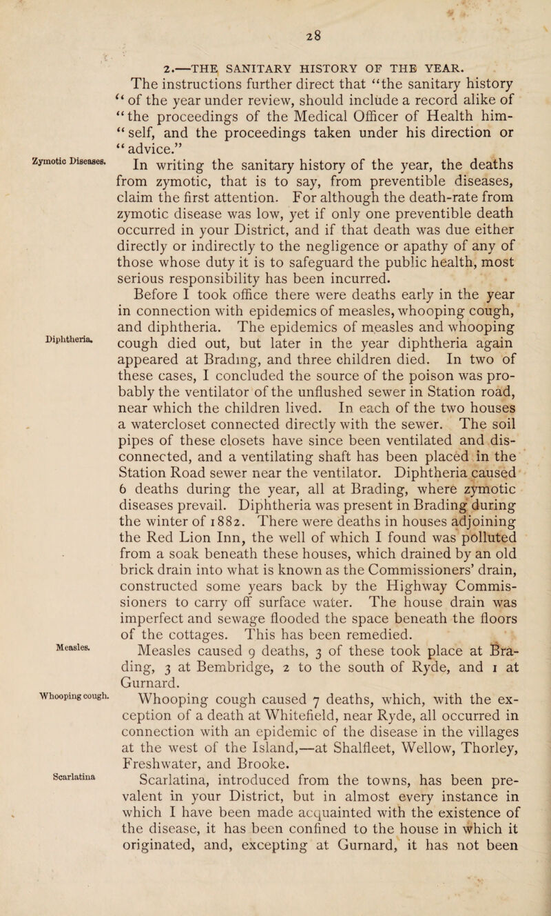 Zymotic Diseases. Diphtheria. Measles. Whooping cough. Scarlatina 2.—THE SANITARY HISTORY OF THE YEAR. The instructions further direct that “the sanitary history u of the year under review, should include a record alike of “the proceedings of the Medical Officer of Health him- “ self, and the proceedings taken under his direction or “ advice.” In writing the sanitary history of the year, the deaths from zymotic, that is to say, from preventible diseases, claim the first attention. For although the death-rate from zymotic disease was low, yet if only one preventible death occurred in your District, and if that death was due either directly or indirectly to the negligence or apathy of any of those whose duty it is to safeguard the public health, most serious responsibility has been incurred. Before I took office there were deaths early in the year in connection with epidemics of measles, whooping cough, and diphtheria. The epidemics of measles and whooping cough died out, but later in the year diphtheria again appeared at Bradmg, and three children died. In two of these cases, I concluded the source of the poison was pro¬ bably the ventilator of the unflushed sewer in Station road, near which the children lived. In each of the two houses a watercloset connected directly with the sewer. The soil pipes of these closets have since been ventilated and dis¬ connected, and a ventilating shaft has been placed in the Station Road sewer near the ventilator. Diphtheria caused 6 deaths during the year, all at Brading, where zymotic diseases prevail. Diphtheria was present in Brading during the winter of 1882. There were deaths in houses adjoining the Red Lion Inn, the well of which I found was polluted from a soak beneath these houses, which drained by an old brick drain into what is known as the Commissioners’ drain, constructed some years back by the Highway Commis¬ sioners to carry off surface water. The house drain was imperfect and sewage flooded the space beneath the floors of the cottages. This has been remedied. Measles caused 9 deaths, 3 of these took place at Bra¬ ding, 3 at Bembridge, 2 to the south of Ryde, and 1 at Gurnard. Whooping cough caused 7 deaths, which, with the ex¬ ception of a death at Whitefield, near Ryde, all occurred in connection with an epidemic of the disease in the villages at the west of the Island,—at Shalfleet, Wellow, Thorley, Freshwater, and Brooke. Scarlatina, introduced from the towns, has been pre¬ valent in your District, but in almost every instance in which I have been made acquainted with the existence of the disease, it has been confined to the house in which it originated, and, excepting at Gurnard, it has not been
