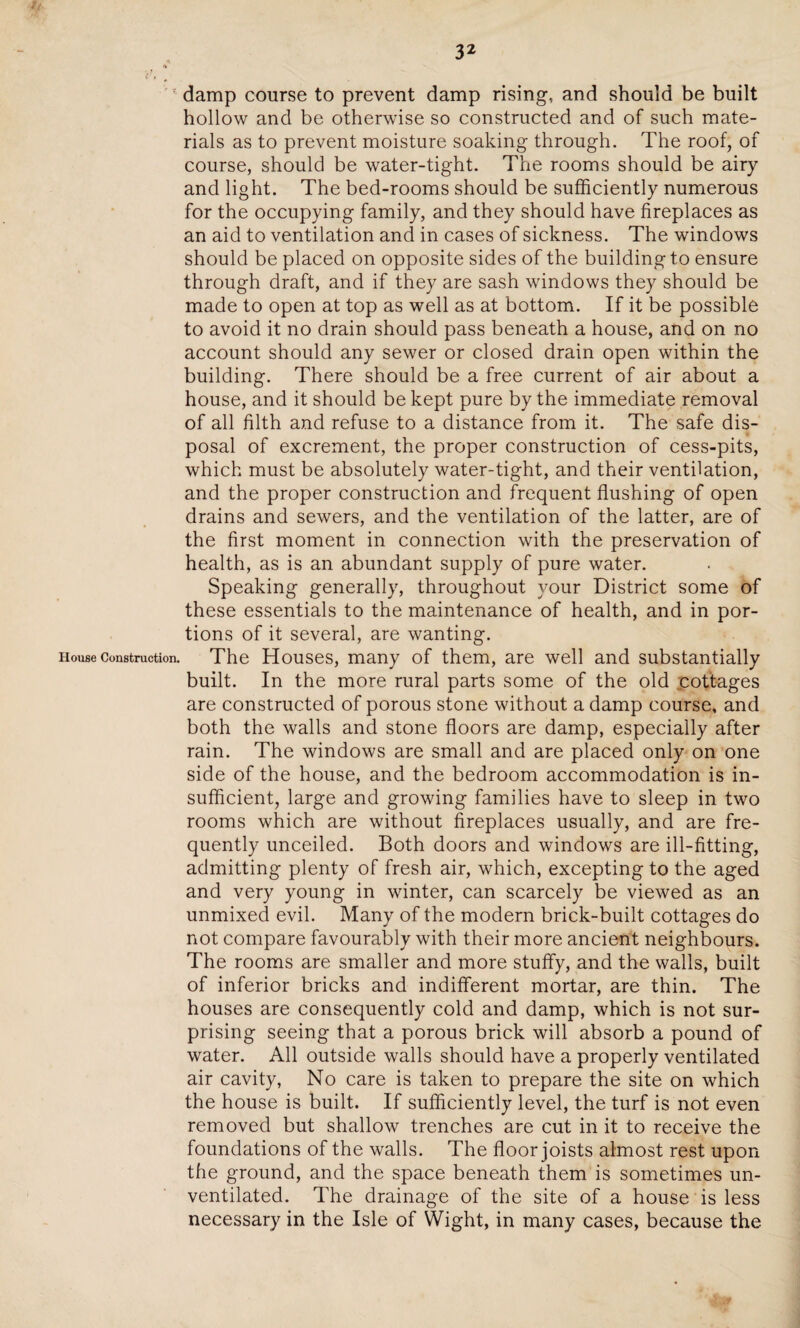 ' damp course to prevent damp rising, and should be built hollow and be otherwise so constructed and of such mate¬ rials as to prevent moisture soaking through. The roof, of course, should be water-tight. The rooms should be airy and light. The bed-rooms should be sufficiently numerous for the occupying family, and they should have fireplaces as an aid to ventilation and in cases of sickness. The windows should be placed on opposite sides of the building to ensure through draft, and if they are sash windows they should be made to open at top as well as at bottom. If it be possible to avoid it no drain should pass beneath a house, and on no account should any sewer or closed drain open within the building. There should be a free current of air about a house, and it should be kept pure by the immediate removal of all filth and refuse to a distance from it. The safe dis¬ posal of excrement, the proper construction of cess-pits, which must be absolutely water-tight, and their ventilation, and the proper construction and frequent flushing of open drains and sewers, and the ventilation of the latter, are of the first moment in connection with the preservation of health, as is an abundant supply of pure water. Speaking generally, throughout your District some of these essentials to the maintenance of health, and in por¬ tions of it several, are wanting. House construction. The Houses, many of them, are well and substantially built. In the more rural parts some of the old cottages are constructed of porous stone without a damp course, and both the walls and stone floors are damp, especially after rain. The windows are small and are placed only on one side of the house, and the bedroom accommodation is in¬ sufficient, large and growing families have to sleep in two rooms which are without fireplaces usually, and are fre¬ quently unceiled. Both doors and windows are ill-fitting, admitting plenty of fresh air, which, excepting to the aged and very young in winter, can scarcely be viewed as an unmixed evil. Many of the modern brick-built cottages do not compare favourably with their more ancient neighbours. The rooms are smaller and more stuffy, and the walls, built of inferior bricks and indifferent mortar, are thin. The houses are consequently cold and damp, which is not sur¬ prising seeing that a porous brick will absorb a pound of water. All outside walls should have a properly ventilated air cavity, No care is taken to prepare the site on which the house is built. If sufficiently level, the turf is not even removed but shallow trenches are cut in it to receive the foundations of the walls. The floor joists almost rest upon the ground, and the space beneath them is sometimes un¬ ventilated. The drainage of the site of a house is less necessary in the Isle of Wight, in many cases, because the