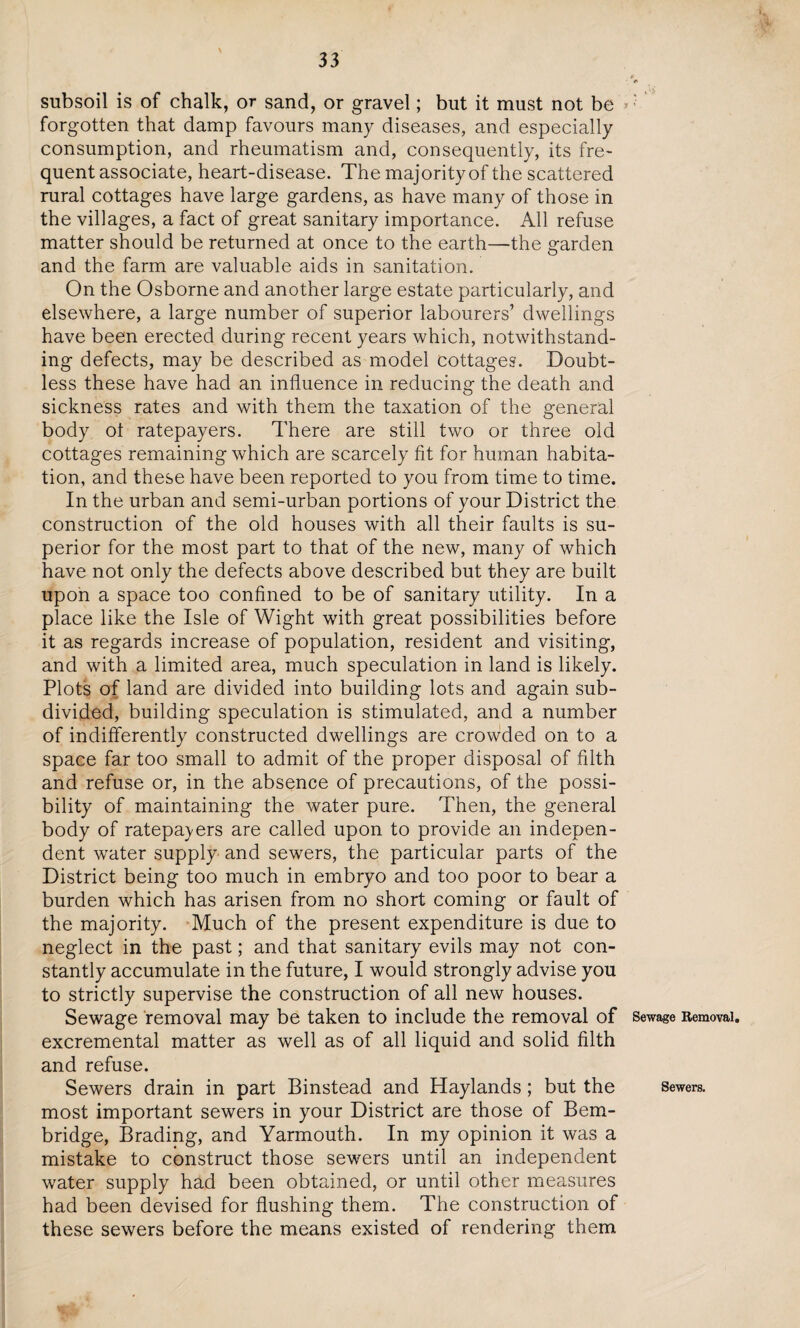 subsoil is of chalk, or sand, or gravel; but it must not be forgotten that damp favours many diseases, and especially consumption, and rheumatism and, consequently, its fre¬ quent associate, heart-disease. The majority of the scattered rural cottages have large gardens, as have many of those in the villages, a fact of great sanitary importance. All refuse matter should be returned at once to the earth—the garden and the farm are valuable aids in sanitation. On the Osborne and another large estate particularly, and elsewhere, a large number of superior labourers’ dwellings have been erected during recent years which, notwithstand¬ ing defects, may be described as model cottages. Doubt¬ less these have had an influence in reducing the death and sickness rates and with them the taxation of the general body ot ratepayers. There are still two or three old cottages remaining which are scarcely fit for human habita¬ tion, and these have been reported to you from time to time. In the urban and semi-urban portions of your District the construction of the old houses with all their faults is su¬ perior for the most part to that of the new, many of which have not only the defects above described but they are built upon a space too confined to be of sanitary utility. In a place like the Isle of Wight with great possibilities before it as regards increase of population, resident and visiting, and with a limited area, much speculation in land is likely. Plots of land are divided into building lots and again sub¬ divided, building speculation is stimulated, and a number of indifferently constructed dwellings are crowded on to a space far too small to admit of the proper disposal of filth and refuse or, in the absence of precautions, of the possi¬ bility of maintaining the water pure. Then, the general body of ratepayers are called upon to provide an indepen¬ dent water supply and sewers, the particular parts of the District being too much in embryo and too poor to bear a burden which has arisen from no short coming or fault of the majority. Much of the present expenditure is due to neglect in the past; and that sanitary evils may not con¬ stantly accumulate in the future, I would strongly advise you to strictly supervise the construction of all new houses. Sewage removal may be taken to include the removal of excremental matter as well as of all liquid and solid filth and refuse. Sewers drain in part Binstead and Haylands; but the most important sewers in your District are those of Bem- bridge, Brading, and Yarmouth. In my opinion it was a mistake to construct those sewers until an independent water supply had been obtained, or until other measures had been devised for flushing them. The construction of these sewers before the means existed of rendering them Sewage Removal, Sewers.
