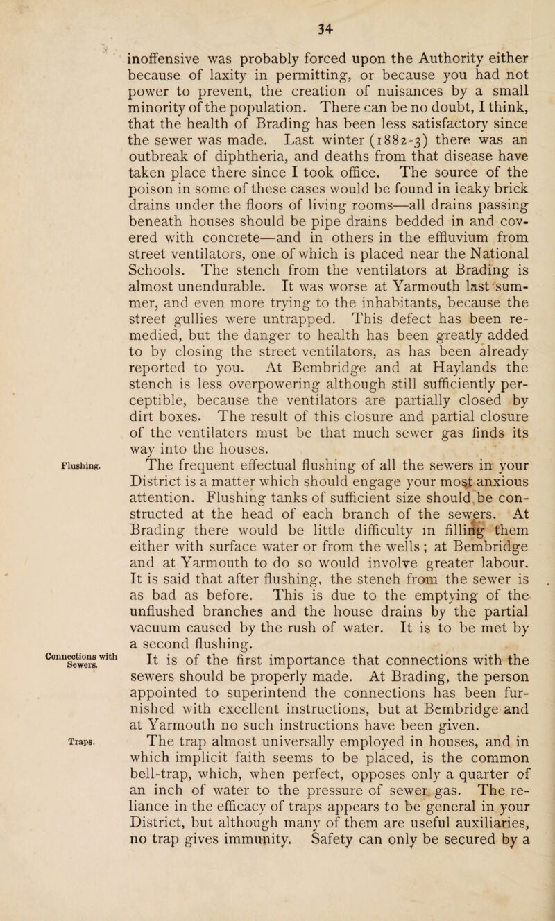 Flushing. Connections with Sewers. Traps. inoffensive was probably forced upon the Authority either because of laxity in permitting, or because you had not power to prevent, the creation of nuisances by a small minority of the population. There can be no doubt, I think, that the health of Brading has been less satisfactory since the sewer was made. Last winter (i882-3) there was an outbreak of diphtheria, and deaths from that disease have taken place there since I took office. The source of the poison in some of these cases would be found in leaky brick drains under the floors of living rooms—all drains passing beneath houses should be pipe drains bedded in and cov¬ ered with concrete—and in others in the effluvium from street ventilators, one of which is placed near the National Schools. The stench from the ventilators at Brading is almost unendurable. It was worse at Yarmouth last’sum¬ mer, and even more trying to the inhabitants, because the street gullies were untrapped. This defect has been re¬ medied, but the danger to health has been greatly added to by closing the street ventilators, as has been already reported to you. At Bembridge and at Haylands the stench is less overpowering although still sufficiently per¬ ceptible, because the ventilators are partially closed by dirt boxes. The result of this closure and partial closure of the ventilators must be that much sewer gas finds its way into the houses. The frequent effectual flushing of all the sewers in your District is a matter which should engage your most anxious attention. Flushing tanks of sufficient size should be con¬ structed at the head of each branch of the sewers. At Brading there would be little difficulty in filling them either with surface water or from the wells ; at Bembridge and at Yarmouth to do so would involve greater labour. It is said that after flushing, the stench from the sewer is as bad as before. This is due to the emptying of the unflushed branches and the house drains by the partial vacuum caused by the rush of water. It is to be met by a second flushing. It is of the first importance that connections with the sewers should be properly made. At Brading, the person appointed to superintend the connections has been fur¬ nished with excellent instructions, but at Bembridge and at Yarmouth no such instructions have been given. The trap almost universally employed in houses, and in which implicit faith seems to be placed, is the common bell-trap, which, when perfect, opposes only a quarter of an inch of water to the pressure of sewer gas. The re¬ liance in the efficacy of traps appears to be general in your District, but although many of them are useful auxiliaries, no trap gives immunity. Safety can only be secured by a