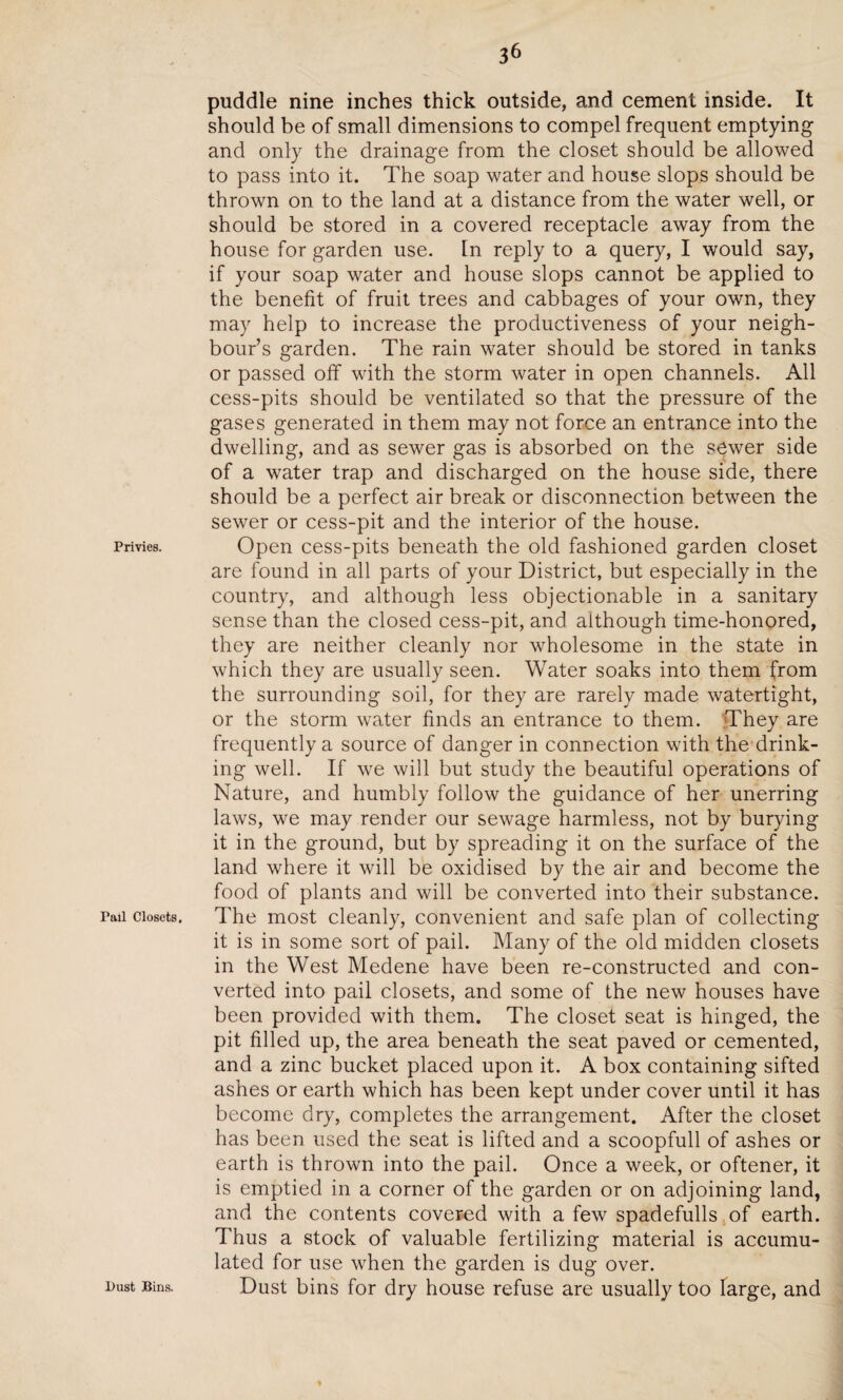 3& Privies. Tail Closets. l>ust Bins. puddle nine inches thick outside, and cement inside. It should be of small dimensions to compel frequent emptying and only the drainage from the closet should be allowed to pass into it. The soap water and house slops should be thrown on to the land at a distance from the water well, or should be stored in a covered receptacle away from the house for garden use. In reply to a query, I would say, if your soap water and house slops cannot be applied to the benefit of fruit trees and cabbages of your own, they may help to increase the productiveness of your neigh¬ bour’s garden. The rain water should be stored in tanks or passed off with the storm water in open channels. All cess-pits should be ventilated so that the pressure of the gases generated in them may not force an entrance into the dwelling, and as sewer gas is absorbed on the sewer side of a water trap and discharged on the house side, there should be a perfect air break or disconnection between the sewer or cess-pit and the interior of the house. Open cess-pits beneath the old fashioned garden closet are found in all parts of your District, but especially in the country, and although less objectionable in a sanitary sense than the closed cess-pit, and although time-honored, they are neither cleanly nor wholesome in the state in which they are usually seen. Water soaks into them from the surrounding soil, for they are rarely made watertight, or the storm water finds an entrance to them. They are frequently a source of danger in connection with the drink¬ ing well. If we will but study the beautiful operations of Nature, and humbly follow the guidance of her unerring laws, we may render our sewage harmless, not by burying it in the ground, but by spreading it on the surface of the land where it will be oxidised by the air and become the food of plants and will be converted into their substance. The most cleanly, convenient and safe plan of collecting it is in some sort of pail. Many of the old midden closets in the West Medene have been re-constructed and con¬ verted into pail closets, and some of the new houses have been provided with them. The closet seat is hinged, the pit filled up, the area beneath the seat paved or cemented, and a zinc bucket placed upon it. A box containing sifted ashes or earth which has been kept under cover until it has become dry, completes the arrangement. After the closet has been used the seat is lifted and a scoopfull of ashes or earth is thrown into the pail. Once a week, or oftener, it is emptied in a corner of the garden or on adjoining land, and the contents covered with a few spadefulls of earth. Thus a stock of valuable fertilizing material is accumu¬ lated for use when the garden is dug over. Dust bins for dry house refuse are usually too large, and *