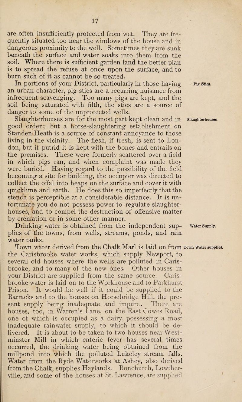 are often insufficiently protected from wet. They are fre¬ quently situated too near the windows of the house and in dangerous proximity to the well. Sometimes they are sunk beneath the surface and water soaks into them from the soil. Where there is sufficient garden land the better plan is to spread the refuse at once upon the surface, and to burn such of it as cannot be so treated. In portions of your District, particularly in those having Pig sties, an urban character, pig sties are a recurring nuisance from infrequent scavenging. Too many pigs are kept, and the soil being saturated with filth, the sties are a source of danger to some of the unprotected wells. Slaughterhouses are for the most part kept clean and in slaughterhouses, good order; but a horse-slaughtering establishment on Standen Heath is a source of constant annoyance to those living in the vicinity. The flesh, if fresh, is sent to Lon¬ don, but if putrid it is kept with the bones and entrails on the premises. These were formerly scattered over a field in which pigs ran, and when complaint was made they were buried. Having regard to the possibility of the field becoming a site for building, the occupier was directed to collect the offal into heaps on the surface and cover it with quicklime and earth. He does this so imperfectly that the stench is perceptible at a considerable distance. It is un¬ fortunate you do not possess power to regulate slaughter¬ houses, and to compel the destruction of offensive matter by cremation or in some other manner. Drinking water is obtained from the independent sup- water supply, plies of the towns, from wells, streams, ponds, and rain water tanks. Town water derived from the Chalk Marl is laid on from Town water supplies, the Carisbrooke water works, which supply Newport, to several old houses where the wells are polluted in Caris¬ brooke, and to many of the new ones. Other houses in your District are supplied from the same source. Caris¬ brooke water is laid on to the Workhouse and to Parkhurst Prison. It would be well if it could be supplied to the Barracks and to the houses on Horsebridge Hill, the pre¬ sent supply being inadequate and impure. There are houses, too, in Warren’s Lane, on the East Cowes Road, one of which is occupied as a dairy, possessing a most inadequate rainwater supply, to which it should be de¬ livered. It is about to be taken to two houses near West¬ minster Mill in which enteric fever has several times occurred, the drinking water being obtained from the millpond into which the polluted Lukeley stream falls. Water from the Ryde Waterworks at Ashey, also derived from the Chalk, supplies Haylands. Bonchurch, Lowther- ville, and some of the houses at St. Lawrence, are supplied