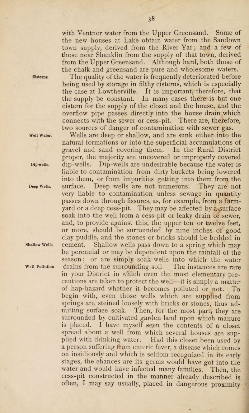 3» Cisterns. Well Water. I Dip-wells. Deep Wells. Shallow Wells. Well Pollution. with Ventnor water from the Upper Greensand. Some of the new houses at Lake obtain water from the Sandown town supply, derived from the River Yar; and a few of those near Shanklin from the supply of that town, derived from the Upper Greensand. Although hard, both those of the chalk and greensand are pure and wholesome waters. The quality of the water is frequently deteriorated before being used by storage in filthy cisterns, which is especially the case at Lowtherville. It is important, therefore, that the supply be constant. In many cases there is but one cistern for the supply of the closet and the house, and the overflow pipe passes directly into the house drain which connects with the sewer or cess-pit. There are, therefore, two sources of danger of contamination with sewer gas. Wells are deep or shallow, and are sunk either into the natural formations or into the superficial accumulations of gravel and sand covering them. In the Rural District proper, the majority are uncovered or improperly covered dip-wells. Dip-wells are undesirable because the water is liable to contamination from dirty buckets being lowered into them, or from impurities getting into them from the surface. Deep wells are not numerous. They are not very liable to contamination unless sewage in quantity passes down through fissures, as, for example, from a farm¬ yard or a deep cess-pit. They may be affected by a .surface soak into the well from a cess-pit or leaky drain or sewer, and, to provide against this, the upper ten or twelve feet, or more, should be surrounded by nine inches of good clay puddle, and the stones or bricks should be bedded in cement. Shallow wells pass down to a spring which may be perennial or may be dependent upon the rainfall of the season; or are simply soak-wells into which the water drains from the surrounding soil. The instances are rare in your District in which even the most elementary pre¬ cautions are taken to protect the well—it is simply a matter of hap-hazard whether it becomes polluted or not. To begin with, even those wells which are supplied from springs are steined loosely with bricks or stones, thus ad¬ mitting surface soak. Then, for the most part, they are surrounded by cultivated garden land upon which manure is placed. I have myself seen the contents of a closet spread about a well from which several houses are sup¬ plied with drinking water. Had this closet been used by a person suffering frpm enteric fever, a disease which comes on insidiously and which is seldom recognized in its early stages, the chances are its germs would have got into the water and would have infected many families. Then, the cess-pit constructed in the manner already described is often, I may say usually, placed in dangerous proximity