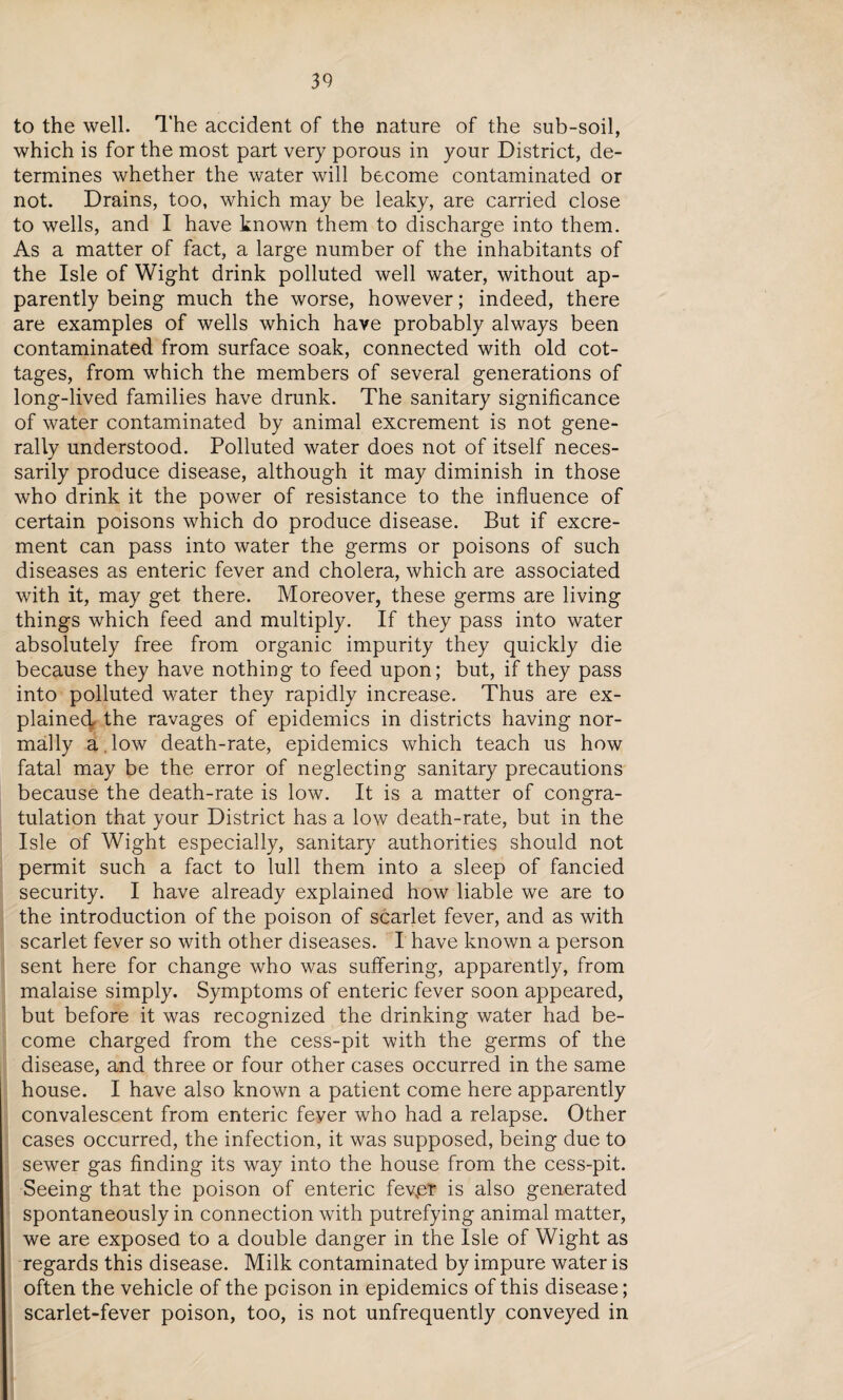 to the well. The accident of the nature of the sub-soil, which is for the most part very porous in your District, de¬ termines whether the water will become contaminated or not. Drains, too, which may be leaky, are carried close to wells, and I have known them to discharge into them. As a matter of fact, a large number of the inhabitants of the Isle of Wight drink polluted well water, without ap¬ parently being much the worse, however; indeed, there are examples of wells which have probably always been contaminated from surface soak, connected with old cot¬ tages, from which the members of several generations of long-lived families have drunk. The sanitary significance of water contaminated by animal excrement is not gene¬ rally understood. Polluted water does not of itself neces¬ sarily produce disease, although it may diminish in those who drink it the power of resistance to the influence of certain poisons which do produce disease. But if excre¬ ment can pass into water the germs or poisons of such diseases as enteric fever and cholera, which are associated with it, may get there. Moreover, these germs are living things which feed and multiply. If they pass into water absolutely free from organic impurity they quickly die because they have nothing to feed upon; but, if they pass into polluted water they rapidly increase. Thus are ex- plainedL the ravages of epidemics in districts having nor¬ mally a.low death-rate, epidemics which teach us how fatal may be the error of neglecting sanitary precautions because the death-rate is low. It is a matter of congra¬ tulation that your District has a low death-rate, but in the Isle of Wight especially, sanitary authorities should not permit such a fact to lull them into a sleep of fancied security. I have already explained how liable we are to the introduction of the poison of scarlet fever, and as with scarlet fever so with other diseases. I have known a person sent here for change who was suffering, apparently, from malaise simply. Symptoms of enteric fever soon appeared, but before it was recognized the drinking water had be¬ come charged from the cess-pit with the germs of the disease, and three or four other cases occurred in the same house. I have also known a patient come here apparently convalescent from enteric feyer who had a relapse. Other cases occurred, the infection, it was supposed, being due to sewer gas finding its way into the house from the cess-pit. Seeing that the poison of enteric fevpr is also generated spontaneously in connection with putrefying animal matter, we are exposed to a double danger in the Isle of Wight as regards this disease. Milk contaminated by impure water is often the vehicle of the poison in epidemics of this disease; scarlet-fever poison, too, is not unfrequently conveyed in