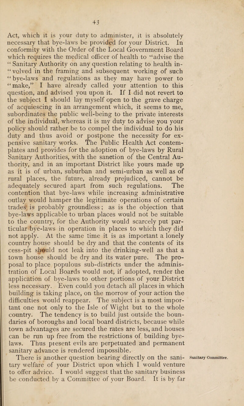 Act, which it is your duty to administer, it is absolutely necessary that bye-laws be provided for your District. In conformity with the Order of the Local Government Board which requires the medical officer of health to ‘‘advise the “ Sanitary Authority on any question relating to health in¬ volved in the framing and subsequent working of such “bye-laws and regulations as they may have power to “make,” I have already called your attention to this question, and advised you upon it. If I did not revert to the subject I should lay myself open to the grave charge of acquiescing in an arrangement which, it seems to me, subordinates the public well-being to the private interests of the individual, whereas it is my duty to advise you your policy should rather be to compel the individual to do his duty and thus avoid or postpone the necessity for ex¬ pensive sanitary works. The Public Health Act contem¬ plates and provides for the adoption of bye-laws by Rural Sanitary Authorities, with the sanction of the Central Au¬ thority, and in an important District like yours made up as it is of urban, suburban and semi-urban as well as of rural places, the future, already prejudiced, cannot be adequately secured apart from such regulations. The contention that bye-laws while increasing administrative outlay would hamper the legitimate operations of certain trades is probably groundless ; as is the objection that bye-laws applicable to urban places would not be suitable to the country, for the Authority would scarcely put par¬ ticular bye-laws in operation in places to which they did not apply. At the same time it is as important a lonely country house should be dry and that the contents of its cess-pit should not leak into the drinking-well as that a town house should be dry and its water pure. The pro¬ posal to place populous sub-districts under the adminis¬ tration of Local Boards would not, if adopted, render the application of bye-laws to other portions of your District less necessary. Even could you detach all places in which building is taking place, on the morrow of your action the difficulties would reappear. The subject is a most impor¬ tant one not only to the Isle of Wight but to the whole country. The tendency is to build just outside the boun¬ daries of boroughs and local board districts, because while town advantages are secured the rates are less, and houses can be run up free from the restrictions of building bye¬ laws. Thus piesent evils are perpetuated and permanent sanitary advance is rendered impossible. There is another question bearing directly on the sani¬ tary welfare of your District upon which I would venture to offer advice. I would suggest that the sanitary business be conducted by a Committee of your Board. It is by far Sanitary Committee.