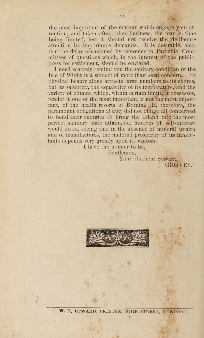 I the most important of the matters which engage your at¬ tention, and taken after other business, the fear is, time being limited, lest it should not receive the deliberate attention its importance demands. It is desirable, also, that the delay occasioned by reference to Parochial Com¬ mittees of questions which, in the interest of the public, press for settlement, should be obviated. I need scarcely remind you the sanitary condition of the Isle of Wight is a subject of more than local concern. Its physical beauty alone attracts large numbers to its shores, but its salubrity, the equability of its temperature, and the variety of climate which, within certain limits, it possesses, render it one of the most important, if not the most impor¬ tant, of the health resorts of Britain. If, therefore, the paramount obligations of duty did not oblige all concerned to bend their energies to bring the Island into the most perfect sanitary state attainable, motives of self-interest would do so, seeing that in the absence of mineral wealth and of manufactures, the material prosperity of its inhabi¬ tants depends very greatly upon its visitors. I have the honour to be, Gentlemen, Your obedient Servant, J. GROVES. W. H. UPWARD, PRINTER, HIGH STREET, NEWPORT.