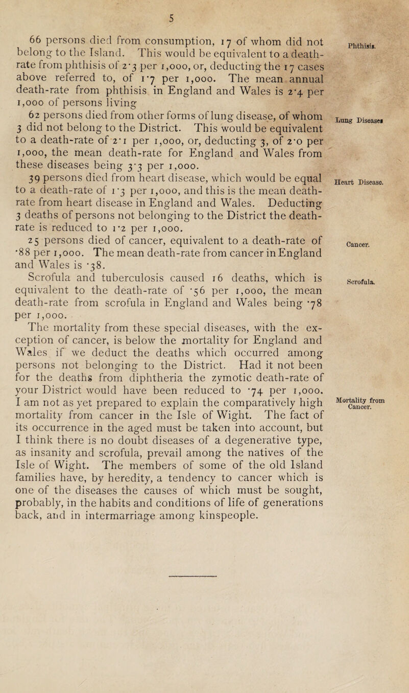 66 persons died from consumption, 17 of whom did not belong to the Island. This would be equivalent to a death- rate from phthisis of 2*3 per 1,000, or, deducting the 17 cases above referred to, of 1*7 per 1,000. The mean annual death-rate from phthisis in England and Wales is 2*4 per 1,000 of persons living 62 persons died from other forms of lung disease, of whom 3 did not belong to the District. This would be equivalent to a death-rate of i'i per 1,000, or, deducting 3, of 2*0 per 1,000, the mean death-rate for England and Wales from these diseases being 3-3 per 1,000. 39 persons died from heart disease, which would be equal to a death-rate of 1 '3 per 1,000, and this is the mean death- rate from heart disease in England and Wales. Deducting 3 deaths of persons not belonging to the District the death- rate is reduced to 1*2 per 1,000. 25 persons died of cancer, equivalent to a death-rate of •88 per 1,000. The mean death-rate from cancer inEngland and Wales is *38. Scrofula and tuberculosis caused 16 deaths, which is equivalent to the death-rate of *56 per 1,000, the mean death-rate from scrofula in England and Wales being -78 per 1,000. The mortality from these special diseases, with the ex¬ ception of cancer, is below the mortality for England and Wales if we deduct the deaths which occurred among persons not belonging to the District. Had it not been for the deaths from diphtheria the zymotic death-rate of your District would have been reduced to -74 per 1,000. I am not as yet prepared to explain the comparatively high mortality from cancer in the Isle of Wight. The fact of its occurrence in the aged must be taken into account, but I think there is no doubt diseases of a degenerative type, as insanity and scrofula, prevail among the natives of the Isle of Wight. The members of some of the old Island families have, by heredity, a tendency to cancer which is one of the diseases the causes of which must be sought, probably, in the habits and conditions of life of generations back, and in intermarriage among kinspeople. Phthisis. Lung Diseases Heart Disease. Cancer. Scrofula. Mortality from Cancer.