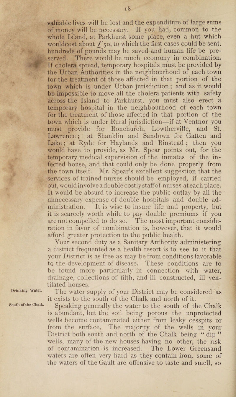 Prinking Water. South of the Chalk. 18 valuable lives will be lost and the expenditure of large sums of money will be necessary. If you had, common to the whole Island, at Parkhurst some place, even a hut which wouldcost about ^50, to which the first cases could be sent, hundreds of pounds may be saved and human life be pre¬ served. There would be much economy in combination. If cholera spread, temporary hospitals must be provided by the Urban Authorities in the neighbourhood of each town for the treatment of those affected in that portion of the town which is under Urban jurisdiction; and as it would be impossible to move all the cholera patients with safety across the Island to Parkhurst, you must also erect a temporary hospital in the neighbourhood of each town for the treatment of those affected in that portion of the town which is under Rural jurisdiction—if at Ventnor you must provide for Bonchurch, Lowtherville, and St. Lawrence ; at Shanklin and Sandown for Gatten and Lake; at Ryde for Haylands and Binstead ■ then you would have to provide, as Mr. Spear points out, for the temporary medical supervision of the inmates of the in¬ fected house, and that could only be done properly from the town itself. Mr. Spear’s excellent suggestion that the services of trained nurses should be employed, if carried out, would involve a double costly staff of nurses at each place. It would be absurd to increase the public outlay by all the unnecessary expense of double hospitals and double ad¬ ministration. It is wise to insure life and property, but it is scarcely worth while to pay double premiums if you are not compelled to do so. The most important conside¬ ration in favor of combination is, however, that it would afford greater protection to the public health. Your second duty as a Sanitary Authority administering a district frequented as a health resort is to see to it that your District is as free as may be from conditions favorable to the development of disease. These conditions are to be found more particularly in connection with water, drainage, collections of filth, and ill constructed, ill ven¬ tilated houses. The water supply of your District may be considered'as it exists to the south of the Chalk and north of it. Speaking generally the water to the south of the Chalk is abundant, but the soil being porous the unprotected wells become contaminated either from leaky cesspits or from the surface. The majority of the wells in your District both south and north of the Chalk being “ dip ” wells, many of the new houses having no other, the risk of contamination is increased. The Lower Greensand waters are often very hard as they contain iron, some of the waters of the Gault are offensive to taste and smell, so