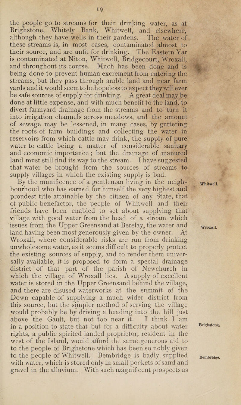 J9 the people go to streams for their drinking water, as at Brighstone, Whitely Bank, Whitwell, and elsewhere, although they have wells in their gardens. The water of these streams is, in most cases, contaminated almost to their source, and are unfit for drinking. The Eastern Yar is contaminated at Niton, Whitwell, Bridgecourt, Wroxall, and throughout its course. Much has been done and is being done to prevent human excrement from entering the streams, but they pass through arable land and near farm yards andit would seemtobehopelessto expect they will ever be safe sources of supply for drinking. A great deal may be done at little expense, and with much benefit to the land, to divert farmyard drainage from the streams and to turn it into irrigation channels across meadows, and the amount of sewage may be lessened, in many cases, by guttering the roofs of farm buildings and collecting the water in reservoirs from which cattle may drink, the supply of pure water to cattle being a matter of considerable sanitary and economic importance ; but the drainage of manured land must still find its way to the stream. I have suggested that water be brought from the sources of streams to supply villages in which the existing supply is bad. By the munificence of a gentleman living in the neigh¬ bourhood who has earned for himself the very highest and proudest title attainable by the citizen of any State, that of public benefactor, the people of Whitwell and their friends have been enabled to set about supplying that village with good water from the head of a stream which issues from the Upper Greensand at Berelay, the water and land having been most generously given by the owner. At Wroxall, where considerable risks are run from drinking unwholesome water, as it seems difficult to properly protect the existing sources of supply, and to render them univer¬ sally available, it is proposed to form a special drainage district of that part of the parish of Newchurch in which the village of Wroxall lies. A supply of excellent water is stored in the Upper Greensand behind the village, and there are disused waterworks at the summit of the Down capable of supplying a much wider district from this source, but the simpler method of serving the village would probably be by driving a heading into the hill just above the Gault, but not too near it. I think I am in a position to state that but for a difficulty about water rights, a public spirited landed proprietor, resident in the west of the Island, would afford the same generous aid to to the people of Brighstone which has been so nobly given to the people of Whitwell. Bembridge is badly supplied with water, which is stored only in small pockets of sand and gravel in the alluvium. With such magnificent prospects as Whitwell. Wroxall. Brighstone. Bembridge.
