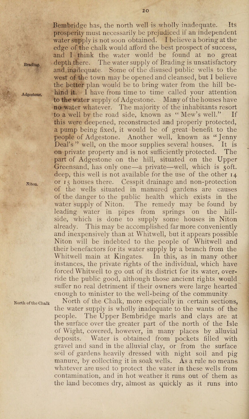 Bradiug. Adgestone. Niton. North of the Chalk Bembridge has, the north well is wholly inadequate. Its prosperity must necessarily be prejudiced if an independent water Supply is not soon obtained. I believe a boring at the edge of the chalk would afford the best prospect of success, and I think the water would be found at no great depth there. The water supply of Brading is unsatisfactory and inadequate. Some of the disused public wells to the west of the town may be opened and cleansed, but I believe the better plan would be to bring water from the hill be¬ hind it. I have from, time to time called your attention to the water supply of Adgestone. Many of the houses have no water whatever. The majority of the inhabitants resort to a well by the road side, known as “ Mew’s well.” If this were deepened, reconstructed and properly protected, a pump being fixed, it would be of great benefit to the people of Adgestone. Another well, known as “Jenny Deal’s ” well, on the moor supplies several houses. It is on private property and is not sufficiently protected. The part of Adgestone on the hill, situated on the Upper Greensand, has only one—a private—well, which is 50ft. deep, this well is not available for the use of the other 14 or 15 houses there. Cesspit drainage and non-protection of the wells situated in manured gardens are causes of the danger to the public health which exists in the water supply of Niton. The remedy may be found by leading water in pipes from springs on the hill¬ side, which is done to supply some houses in Niton already. This may be accomplished far more conveniently and inexpensively than at Whitwell, but it appears possible Niton will be indebted to the people of Whitwell and their benefactors for its water supply by a branch from the Whitwell main at Kingates. In this, as in many other instances, the private rights of the individual, which have forced Whitwell to go out of its district for its water, over¬ ride the public good, although those ancient rights would suffer no real detriment if their owners were large hearted enough to minister to the well-being of the community. North of the Chalk, more especially in certain sections, the water supply is wholly inadequate to the wants of the people. The Upper Bembridge marls and clays are at the surface over the greater part of the north of the Isle of Wight, covered, however, in many places by alluvial deposits. Water is obtained from pockets filled with gravel and sand in the alluvial clay, or from the surface soil of gardens heavily dressed with night soil and pig manure, by collecting it in soak wells. As a rule no means whatever are used to protect the water in these wells from contamination, and in hot weather it runs out of them as the land becomes dry, almost as quickly as it runs into