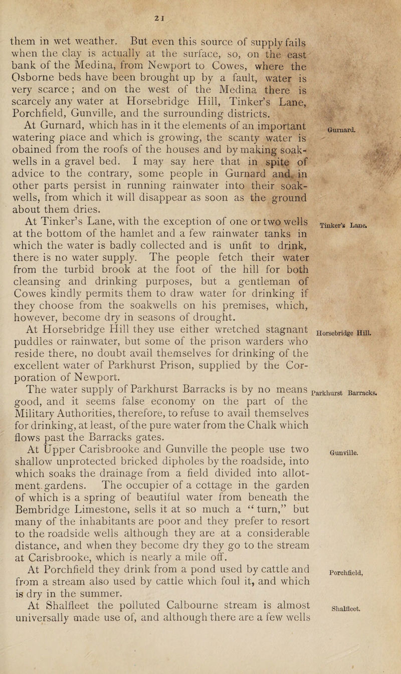 them in wet weather. But even this source of supply fails when the clay is actually at the surface, so, on the east bank of the Medina, from Newport to Cowes, where the Osborne beds have been brought up by a fault, water is very scarce; and on the west of the Medina there is scarcely any water at Horsebridge Hill, Tinker’s Lane, Porchfield, Gunville, and the surrounding districts. At Gurnard, which has in it the elements of an important watering place and which is growing, the scanty water is obained from the roofs of the houses and by making soak- wells in a gravel bed. I may say here that in spite of advice to the contrary, some people in Gurnard and. in other parts persist in running rainwater into their soak- wells, from which it will disappear as soon as the ground about them dries. At Tinker’s Lane, with the exception of one or two wells at the bottom of the hamlet and a few rainwater tanks in which the water is badly collected and is unfit to drink, there is no water supply. The people fetch their water from the turbid brook at the foot of the hill for both cleansing and drinking purposes, but a gentleman of Cowes kindly permits them to draw water for drinking if they choose from the soakwells on his premises, which, however, become dry in seasons of drought. At Horsebridge Hill they use either wretched stagnant puddles or rainwater, but some of the prison warders who reside there, no doubt avail themselves for drinking of the excellent water of Parkhurst Prison, supplied by the Cor¬ poration of Newport. The water supply of Parkhurst Barracks is by no means good, and it seems false economy on the part of the Military Authorities, therefore, to refuse to avail themselves for drinking, at least, of the pure water from the Chalk which flows past the Barracks gates. At Upper Carisbrooke and Gunville the people use two shallow unprotected bricked dipholes by the roadside, into which soaks the drainage from a field divided into allot¬ ment-gardens. The occupier of a cottage in the garden of which is a spring of beautiful water from beneath the Bembridge Limestone, sells it at so much a “ turn,” but many of the inhabitants are poor and they prefer to resort to the roadside wells although they are at a considerable distance, and when they become dry they go to the stream at Carisbrooke, which is nearly a mile off. At Porchfield they drink from a pond used by cattle and from a stream also used by cattle which foul it, and which is dry in the summer. At Shalfleet the polluted Calbourne stream is almost universally made use of, and although there are a few wells Gurnard. Tinker’s Lane. Horsebridge Hill. Parkhurst Barracks. Gunville. Porchfield, Shalfleet.
