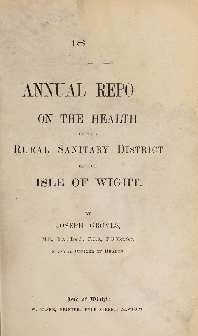 18 ON THE HEALTH OF THE Eural Sanitary District OF THE ISLE OF WIGHT. JOSEPH GROVES, M.B., B.A., Lond., F.G.S., F.R.Met.Soc,, Medical Officer of Health. W\$\\t: W. BLAKE, PRINTER, PYLE STREET, NEWPORT.