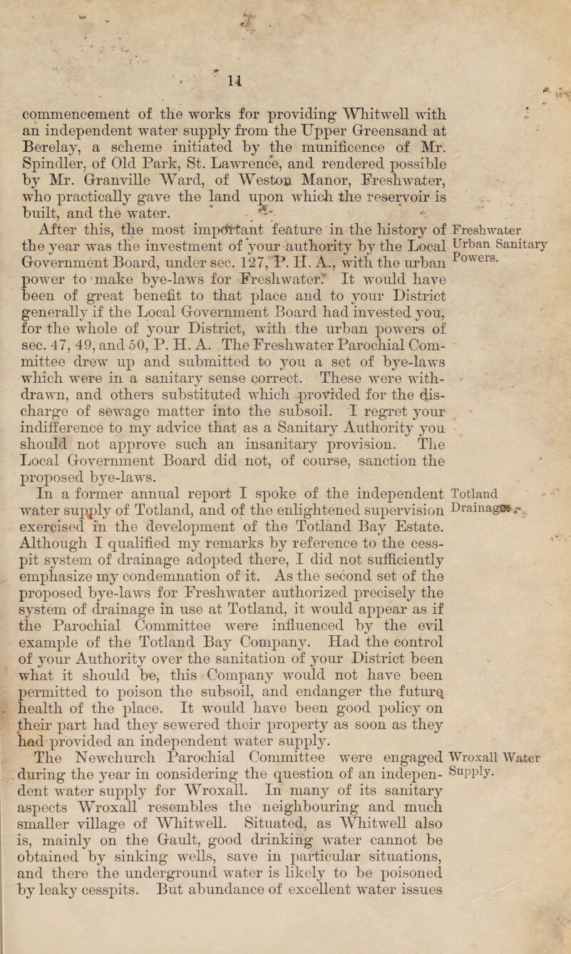 u commencement of tlie works for providing Whitwell with an independent water supply from the Upper Greensand at Berelay, a scheme initiated by the munificence of Mr. Spindler, of Old Park, St. Lawrence, and rendered possible by Mr. Granville Ward, of Weston Manor, Freshwater, who practically gave the land upon which the reservoir is built, and the water. After this, the most important feature in the history of Freshwater the year was the investment of your authority by the Local Urban Sanitary Government Board, under sec. 127, P. If. A., with the urban Powers- power to make bye-laws for Freshwater. It would have been of great benefit to that place and to your District generally if the Local Government Board had invested you, for the whole of your District, with the urban powers of sec. 47, 49, and 50, P. H. A. The Freshwater Parochial Com¬ mittee drew up and submitted to you a set of bye-laws which were in a sanitary sense correct. These were with¬ drawn, and others substituted which provided for the dis¬ charge of sewage matter into the subsoil. I regret your indifference to my advice that as a Sanitary Authority you should not approve such an insanitary provision. The Local Government Board did not, of course, sanction the proposed bye-laws. In a former annual report I spoke of the independent Totland water supply of Totland, and of the enlightened supervision Drainage* exercised in the development of the Totland Bay Estate. Although I qualified my remarks by reference to the cess¬ pit system of drainage adopted there, I did not sufficiently emphasize my condemnation of it. As the second set of the proposed bye-laws for Freshwater authorized precisely the system of drainage in use at Totland, it would appear as if the Parochial Committee were influenced by the evil example of the Totland Bay Company. Had the control of your Authority over the sanitation of your District been what it should be, this Company would not have been permitted to poison the subsoil, and endanger the future, health of the place. It would have been good policy on their part had they sewered their property as soon as they had'provided an independent water supply. The Newchurch Parochial Committee were engaged Wroxall Water during the year in considering the question of an indepen- Supply, dent water supply for Wroxall. In many of its sanitary aspects Wroxall resembles the neighbouring and much smaller village of Whitwell. Situated, as Whitwell also is, mainly on the Gault, good drinking water cannot be obtained by sinking wells, save in particular situations, and there the underground water is likely to be poisoned by leaky cesspits. But abundance of excellent water issues