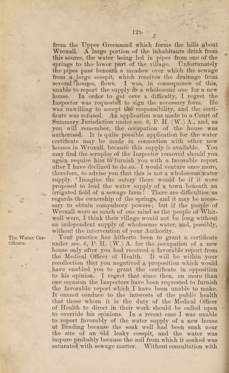 from the Upper Greensand which forms the hills about Wroxall. A large portion of the inhabitants drink from this source, the water being led in pipes from one of the springs to the’ lower part of the village. Unfortunately the pipes pass! beneath a meadow over which the sewage from a large cesspit, which receives the drainage from several \hou§es, flows. I was, in consequence of this, unable to report the supply sfe a wholesome one for a new house. In order to get over a difficulty, I regret the Inspector was requested to sign the necessary form. He was unwilling to accept the responsibility, and the certi¬ ficate was refused. An application was made to a Court of Summary Jurisdiction under sec. 6, P. H. (W.) A., and, as you will remember, the occupation of the house was authorised. It is quite possible application for the water certificate may be made in connection with other new houses in Wroxall, because this supply is available. You may find the scruples of the Inspector removed should you again require him' to'furnish you with a favorable report after I have declined to do so. I would venture once more, therefore, to advise you that this is not a wholesome water supply. * Imagine the outcry there would be if it were proposed to lead the water supply of a town beneath an irrigated field of a sewage farm ! There are difficulties as regards the ownership of the springs, and it may be neces¬ sary to obtain compulsory powers; but if the people of Wroxall were as much of one mind as the people of Whit- well were, I think their village would not be long without an independent supply of wholesome water, and, possibly, without the intervention of your Authority. Your practice has hitherto been to grant a certificate under sec. 6, P. H. (W.) A. for the occupation of a new house only after you had received a favorable report from the Medical Officer of Health. It will be within your recollection that you negatived a proposition which would have enabled you to grant the certificate in opposition to his opinion. I regret that since then, on more than one occasion the Inspectors have been requested to furnish the favorable report which I have been unable to make. It cannot conduce to the interests of the public health that those whom it is the duty of the Medical Officer of Health to direct in their work should be called upon - to override his opinions. In a recent case I was unable to report favorably of the water supply of a new house at Brading because the soak well had been sunk near the site of an old leaky cesspit, and the water was impure probably because the soil from which it soaked was saturated with sewage matter. Without consultation with