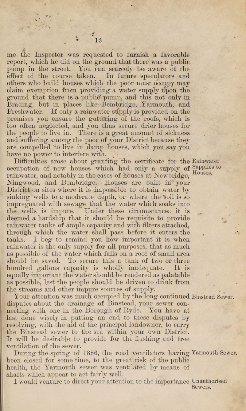 4 • * me tlie Inspector was requested to furnish, a favorable report, which he did on the ground that there was a public pump in the street. You can scarcely be- aware of the effect of the course taken. In future speculators and others who build houses which the poor must occupy may claim exemption from providing a water supply upon the ground that there is a public' pump, and this not only in Brading, but in places like Bembridge, Yarmouth, and Freshwater. If only a rainwater supply is provided on the premises you ensure the guttering of the roofs, which is too often neglected, and you thus secure drier houses for the people to live in. There is a great amount of sickness and suffering among the poor of your District because they are compelled to live in damp houses, which you say you have no power to interfere with. . Difficulties arose about granting the certificate for the Rainwater occupation of new houses which had only a supply of Supplies to rainwater, and notably in the cases of houses at Newbridge, 0Ubes- Ningwood, and Bembridge. Houses are built in your District on sites where it is impossible to obtain water by sinking wells to a moderate depth, or where the Soil is so impregnated with sewage that the water which soaks into the wells is impure. Under these circumstances it is deemed a hardship that it should be requisite to provide rainwater tanks of ample capacity and with filters attached, through which the water shall pass before it enters the tanks. I beg to remind you how important it is when rainwater is the only supply for all purposes, that as much as possible of the water which falls on a roof of small area should be saved. To secure this a tank of two or three hundred gallons capacity is wholly inadequate. It is equally important the water should be rendered as palatable as possible, lest the people should be driven to drink from the streams and other impure sources of supply. Your attention was much occupied by the long continued Binstead Sewer, disputes about the drainage of Binstead, your sewer con¬ necting with one in the Borough of Hyde. You have at last done wisely in putting an end to these disputes by resolving, with the aid of the principal landowner, to carry the Binstead sewer to the sea within your own District. It will be desirable to provide for the flushing and free ventilation of the sewer. During the spring of 1886, the road ventilators having Yarmouth Sewer, been closed for some time, to the great risk of the public health, the Yarmouth sewer was ventilated bv means of shafts which appear to act fairly well. I would venture to direct your attention to the importance Unauthorised Sewers.