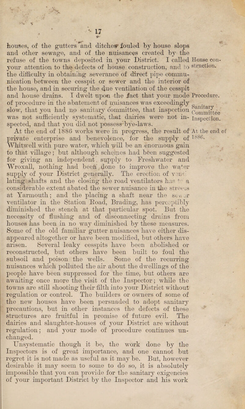 ' *•- ' V , ’ '' 17 &■ * houses, of the gutters and ditches^ forded by house slops and other sewage, and of the nuisances created by the refuse of the towns deposited in your District. I called House con- your attention to the defects of house construction, and to struction. the difficulty in obtaining severance of direct pipe commu¬ nication between the cesspit or sewer and the interior of the house, and in securing the due ventilation of the cesspit and house drains. I dwelt upon the fact that your mode Procedure, of procedure in the abatement of nuisances was exceedingly . slow, that you had no sanitary committee, that inspection Committee was not sufficiently systematic, that dairies were not in- inspection, spected, and that you did not possess-'bye-laws. At the end of 1886 works were in progress, the result of At the end of private enterprise and benevolence, for the supply of 1886. Whit well with pure water, which will be an enormous gain to that village; but although schemes had been suggested for giving an independent. supply to Freshwater and Wroxall, nothing had been done to improve the wpter supply of your District generally. The erection of v:m- lating shafts and the closing the road ventilators has +' a considerable extent abated the sewer nuisance in the streets at Yarmouth; and the placing a shaft near the sc v\ or ventilator in the Station Doad, Brading, has perceptibly diminished the stench at that particular spot. But the necessity of flushing and of disconnecting drains from houses has been in no way diminished by these measures. Some of the old familiar gutter nuisances have either dis¬ appeared altogether or have been modified, but others have arisen. Several leaky cesspits have been abolished or reconstructed, but others have been built to foul the subsoil and poison the wells. Some of the recurring nuisances which polluted the air about the dwellings of the people have been suppressed for the time, but others are awaiting once more the visit of the Inspector; while the towns are still shooting their filth into your District without regulation or control. The builders or owners of some of the new houses have been persuaded to adopt sanitary precautions, but in other instances the defects of these structures are fruitful in promise of future evil. The dairies and slaughter-houses of your District are without regulation; and your mode of procedure continues un¬ changed. Unsystematic though it be, the wTork done by the Inspectors is of great importance, and one cannot but regret it is not made as useful as it may be. But, however desirable it may seem to some to do so, it is absolutely impossible that you can provide for the sanitary exigencies of your important District by the Inspector and his work