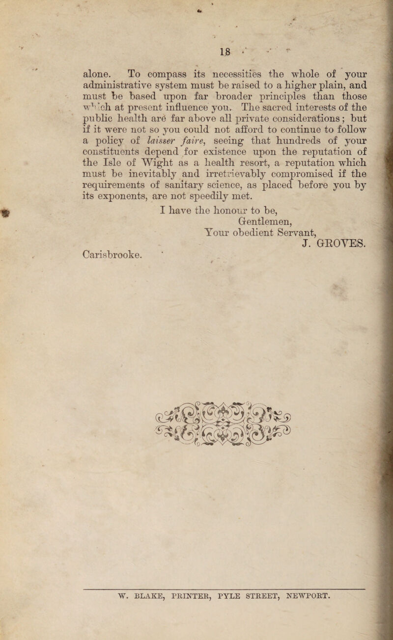 IS *’ 9 alone. To compass its necessities the whole of your administrative system must be raised to a higher plain, and must be based upon far broader principles than those wx ’ch at present influence you*. The sacred interests of the public health are far above all private considerations; but if it were not so you could not afford to continue to follow a policy of laisser faire, seeing that hundreds of your constituents depend for existence upon the reputation of the Isle of Wight as a health resort, a reputation which must be inevitably and irretrievably compromised if the requirements of sanitary science, as placed before you by its exponents, are not speedily met. Carisbrooke. I have the honour to be, Gentlemen, Your obedient Servant, J. GROVES. W. BLAKE, PRINTER, PYLE STREET, NEWPORT.