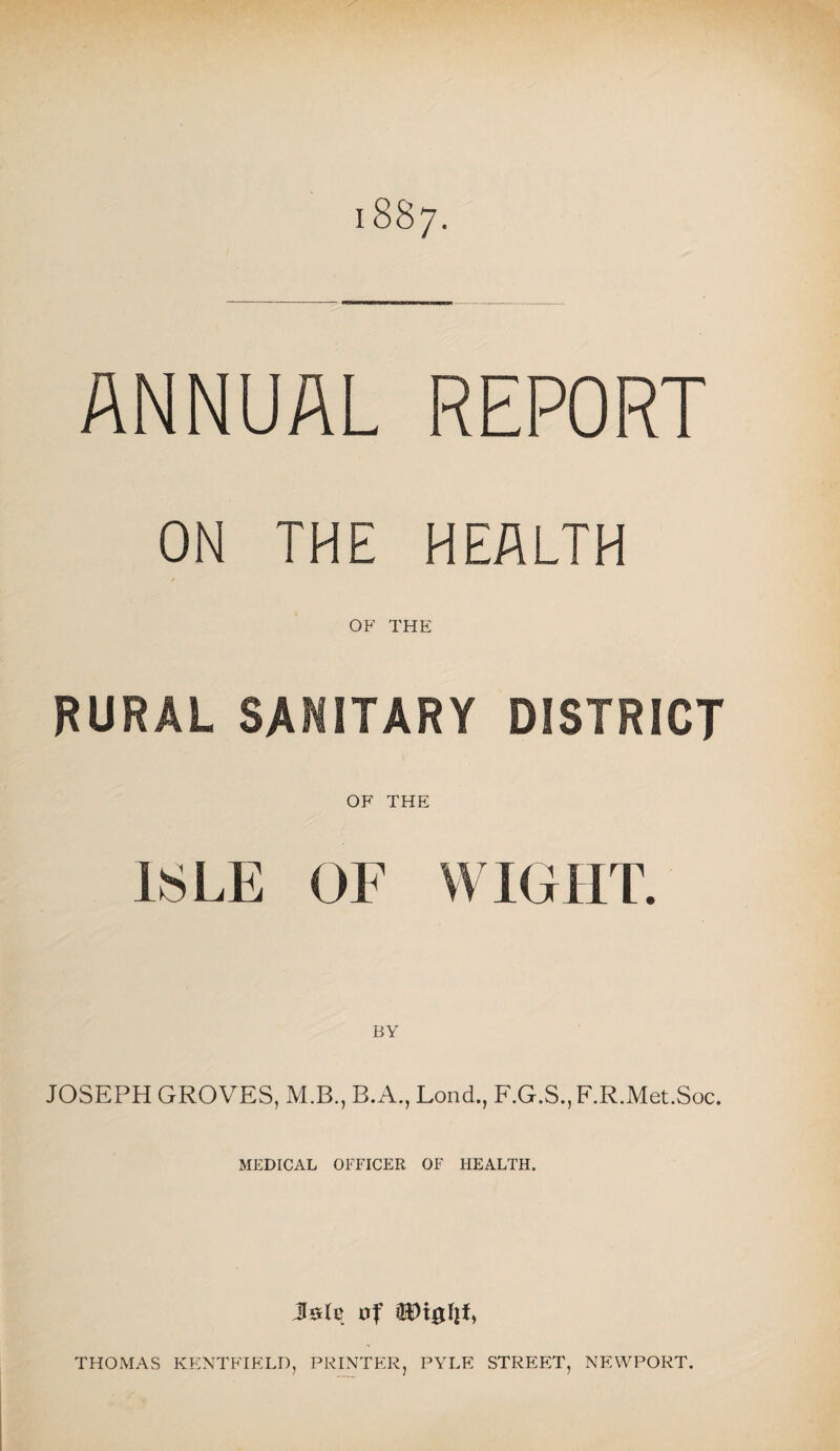 1887. ANNUAL REPORT ON THE HEALTH f OF THE RURAL SANITARY DISTRICT OF THE ISLE OF WIGHT. JOSEPH GROVES, M.B., B.A., Lond., F.G.S., F.R.Met.Soc. MEDICAL OFFICER OF HEALTH. Jsle of THOMAS KENTFIELD, PRINTER, PYLE STREET, NEWPORT.