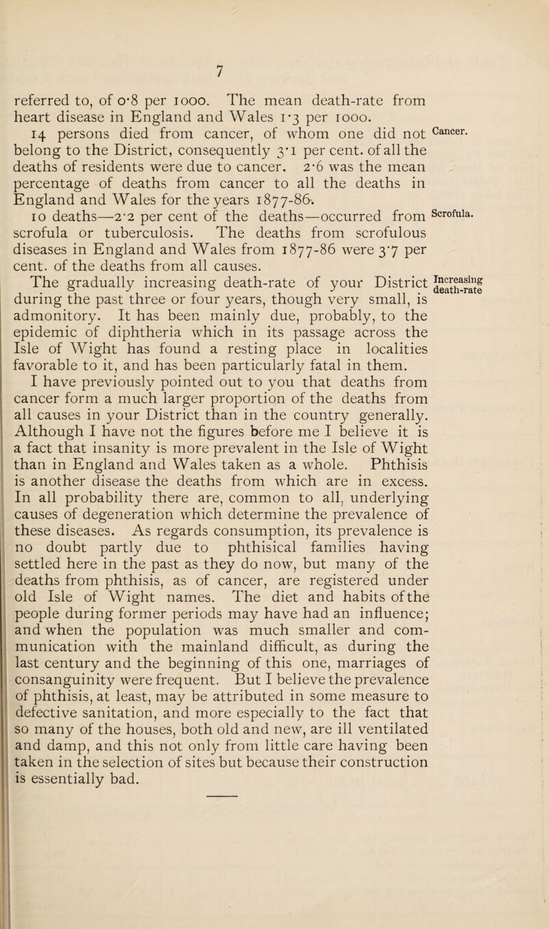 referred to, of o*8 per 1000. The mean death-rate from heart disease in England and Wales 1*3 per 1000. 14 persons died from cancer, of whom one did not Cancer- belong to the District, consequently 3*1 percent, of all the deaths of residents were due to cancer, 2*6 was the mean percentage of deaths from cancer to all the deaths in England and Wales for the years 1877-86. 10 deaths—2'2 per cent of the deaths—occurred from Scrofula, scrofula or tuberculosis. The deaths from scrofulous diseases in England and Wales from 1877-86 were 37 per cent, of the deaths from all causes. Pj- Increasing .L death-rate IS admonitory. It has been mainly due, probably, to the epidemic of diphtheria which in its passage across the Isle of Wight has found a resting place in localities favorable to it, and has been particularly fatal in them. I have previously pointed out to you that deaths from cancer form a much larger proportion of the deaths from all causes in your District than in the country generally. Although I have not the figures before me I believe it is a fact that insanity is more prevalent in the Isle of Wight than in England and Wales taken as a whole. Phthisis is another disease the deaths from which are in excess. In all probability there are, common to all, underlying causes of degeneration which determine the prevalence of these diseases. As regards consumption, its prevalence is no doubt partly due to phthisical families having settled here in the past as they do now, but many of the deaths from phthisis, as of cancer, are registered under old Isle of Wight names. The diet and habits of the people during former periods may have had an influence; and when the population was much smaller and com¬ munication with the mainland difficult, as during the last century and the beginning of this one, marriages of consanguinity were frequent. But I believe the prevalence of phthisis, at least, may be attributed in some measure to defective sanitation, and more especially to the fact that so many of the houses, both old and new, are ill ventilated and damp, and this not only from little care having been taken in the selection of sites but because their construction is essentially bad. The gradually increasing death-rate of your Distr luring the past three or four vears. t.honcrh verv small