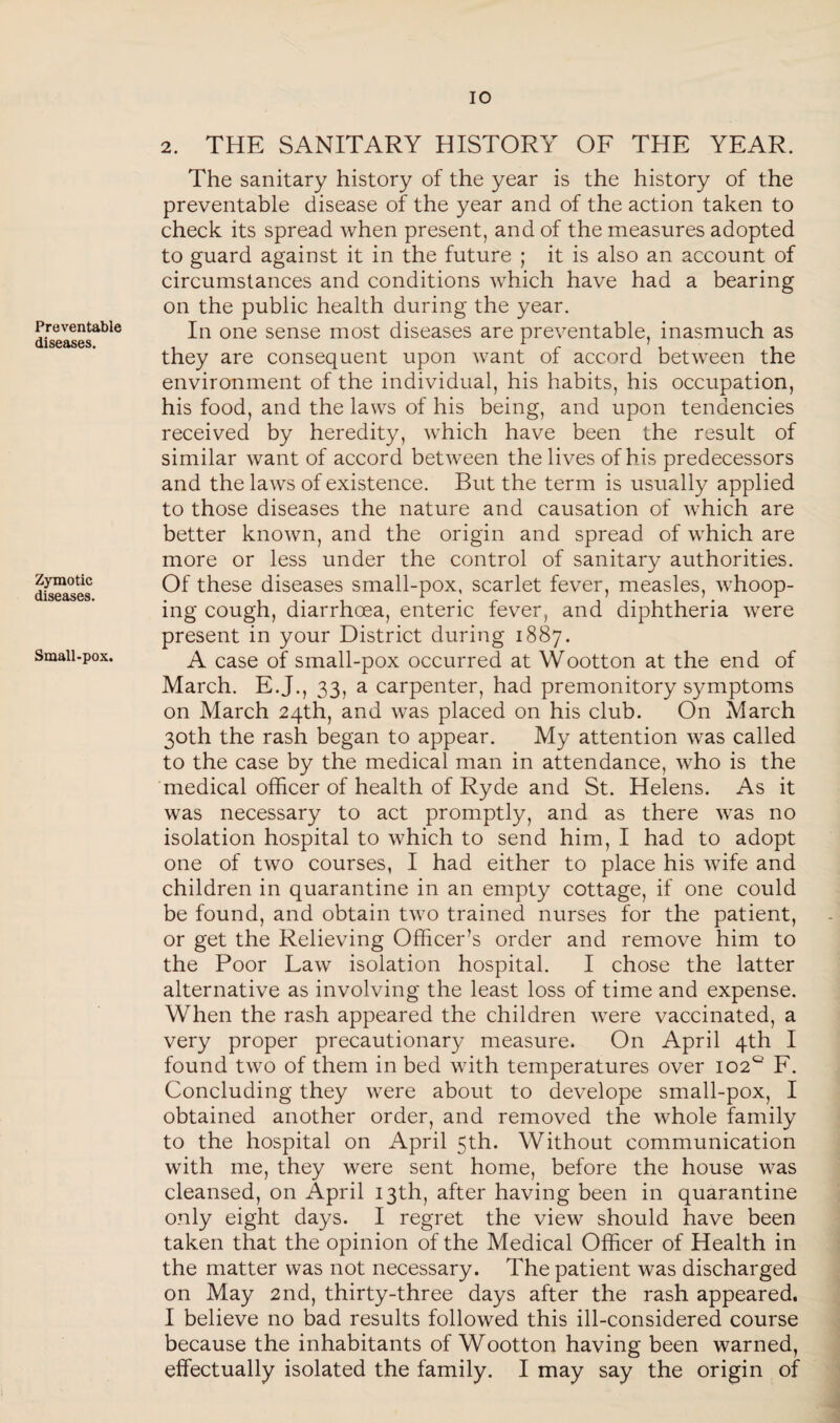 Preventable diseases. Zymotic diseases. Small-pox. 2. THE SANITARY HISTORY OF THE YEAR. The sanitary history of the year is the history of the preventable disease of the year and of the action taken to check its spread when present, and of the measures adopted to guard against it in the future ; it is also an account of circumstances and conditions which have had a bearing on the public health during the year. In one sense most diseases are preventable, inasmuch as they are consequent upon want of accord between the environment of the individual, his habits, his occupation, his food, and the laws of his being, and upon tendencies received by heredity, which have been the result of similar want of accord between the lives of his predecessors and the laws of existence. But the term is usually applied to those diseases the nature and causation of which are better known, and the origin and spread of which are more or less under the control of sanitary authorities. Of these diseases small-pox, scarlet fever, measles, whoop¬ ing cough, diarrhoea, enteric fever, and diphtheria were present in your District during 1887. A case of small-pox occurred at Wootton at the end of March. E.J., 33, a carpenter, had premonitory symptoms on March 24th, and was placed on his club. On March 30th the rash began to appear. My attention was called to the case by the medical man in attendance, who is the medical officer of health of Ryde and St. Helens. As it was necessary to act promptly, and as there was no isolation hospital to which to send him, I had to adopt one of two courses, I had either to place his Avife and children in quarantine in an empty cottage, if one could be found, and obtain two trained nurses for the patient, or get the Relieving Officer’s order and remove him to the Poor Law isolation hospital. I chose the latter alternative as involving the least loss of time and expense. When the rash appeared the children were vaccinated, a very proper precautionary measure. On April 4th I found two of them in bed with temperatures over 102° F. Concluding they were about to develope small-pox, I obtained another order, and removed the whole family to the hospital on April 5th. Without communication with me, they were sent home, before the house was cleansed, on April 13th, after having been in quarantine only eight days. I regret the view should have been taken that the opinion of the Medical Officer of Health in the matter was not necessary. The patient was discharged on May 2nd, thirty-three days after the rash appeared. I believe no bad results followed this ill-considered course because the inhabitants of Wootton having been warned, effectually isolated the family. I may say the origin of