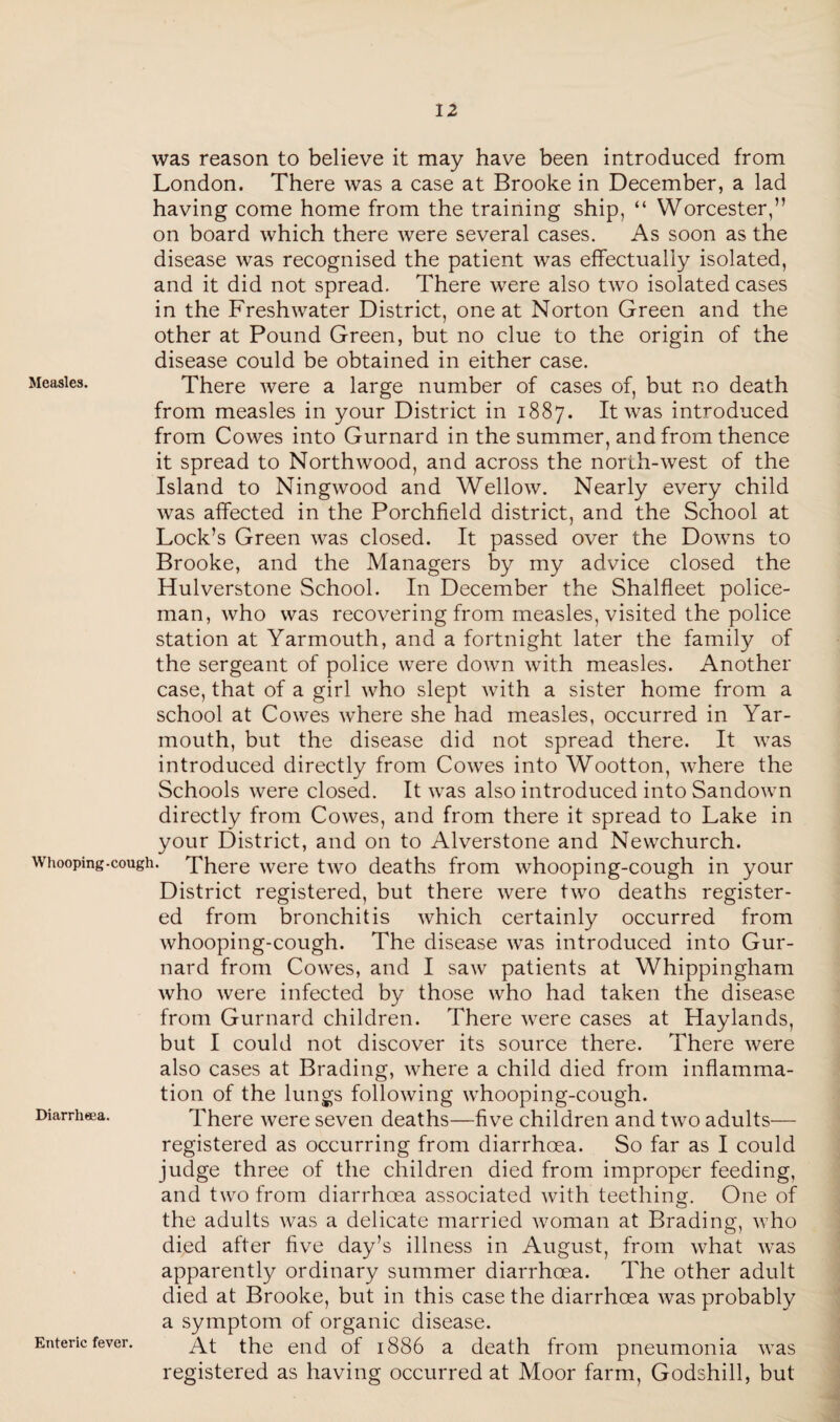 was reason to believe it may have been introduced from London. There was a case at Brooke in December, a lad having come home from the training ship, “ Worcester,” on board which there were several cases. As soon as the disease was recognised the patient was effectually isolated, and it did not spread. There were also two isolated cases in the Freshwater District, one at Norton Green and the other at Pound Green, but no clue to the origin of the disease could be obtained in either case. Measles. There were a large number of cases of, but no death from measles in your District in 1887. It was introduced from Cowes into Gurnard in the summer, and from thence it spread to Northwood, and across the north-west of the Island to Ningwood and Wellow. Nearly every child was affected in the Porchfield district, and the School at Lock’s Green was closed. It passed over the Downs to Brooke, and the Managers by my advice closed the Hulverstone School. In December the Shalfleet police¬ man, who was recovering from measles, visited the police station at Yarmouth, and a fortnight later the family of the sergeant of police were down with measles. Another case, that of a girl who slept with a sister home from a school at Cowes where she had measles, occurred in Yar¬ mouth, but the disease did not spread there. It was introduced directly from Cowes into Wootton, where the Schools were closed. It was also introduced into Sandown directly from Cowes, and from there it spread to Lake in your District, and on to Alverstone and Newchurch. whooping-cough. There were two deaths from whooping-cough in your District registered, but there were two deaths register¬ ed from bronchitis which certainly occurred from whooping-cough. The disease was introduced into Gur¬ nard from Cowes, and I saw patients at Whippingham who were infected by those who had taken the disease from Gurnard children. There were cases at Haylands, but I could not discover its source there. There were also cases at Brading, where a child died from inflamma¬ tion of the lungs following whooping-cough. Diarrheea. There were seven deaths—five children and two adults— registered as occurring from diarrheea. So far as I could judge three of the children died from improper feeding, and two from diarrhoea associated wdth teething-. One of the adults was a delicate married woman at Brading, who died after five day’s illness in August, from what was apparently ordinary summer diarrhoea. The other adult died at Brooke, but in this case the diarrhoea was probably a symptom of organic disease. At the end of 1886 a death from pneumonia was registered as having occurred at Moor farm, Godshill, but Enteric fever.