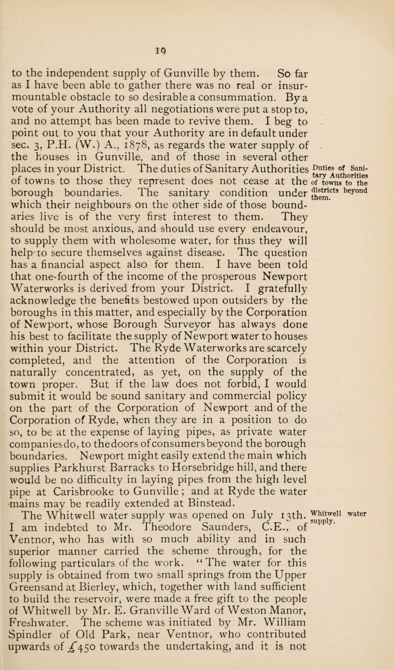 IQ to the independent supply of Gunville by them. So far as I have been able to gather there was no real or insur¬ mountable obstacle to so desirable a consummation. By a vote of your Authority all negotiations were put a stop to, and no attempt has been made to revive them. I beg to point out to you that your Authority are in default under sec. 3, P.H. (W.) A., 1878, as regards the water supply of the houses in Gunville, and of those in several other places in your District. The duties of Sanitary Authorities of towns to those they represent does not cease at the of towns tothe borough boundaries. The sanitary condition under themCts beyond which their neighbours on the other side of those bound¬ aries live is of the very first interest to them. They should be most anxious, and should use every endeavour, to supplv them with wholesome water, for thus they will help to secure themselves against disease. The question has a financial aspect also for them. I have been told that one-fourth of the income of the prosperous Newport Waterworks is derived from your District. I gratefully acknowledge the benefits bestowed upon outsiders by the boroughs in this matter, and especially by the Corporation of Newport, whose Borough Surveyor has always done his best to facilitate the supply of Newport water to houses within your District. The Ryde Waterworks are scarcely completed, and the attention of the Corporation is naturally concentrated, as yet, on the supply of the town proper. But if the law does not forbid, I would submit it would be sound sanitary and commercial policy on the part of the Corporation of Newport and of the Corporation of Ryde, when they are in a position to do so, to be at the expense of laying pipes, as private water companiesdo, to thedoors of consumers beyond the borough boundaries. Newport might easily extend the main which supplies Parkhurst Barracks to Horsebridge hill, and there would be no difficulty in laying pipes from the high level pipe at Carisbrooke to Gunville ; and at Ryde the water mains may be readily extended at Binstead. The Whitwell water supply was opened on July 13th. Whitwe11 water I am indebted to Mr. Theodore Saunders, C.E., 0fsuppy’ Ventnor, who has with so much ability and in such superior manner carried the scheme through, for the following particulars of the work. “The water for this supply is obtained from two small springs from the Upper Greensand at Bierley, which, together with land sufficient to build the reservoir, were made a free gift to the people of Whitwell by Mr. E. Granville Ward of Weston Manor, Freshwater. The scheme was initiated by Mr. William Spindler of Old Park, near Ventnor, who contributed upwards of ^45° towards the undertaking, and it is not