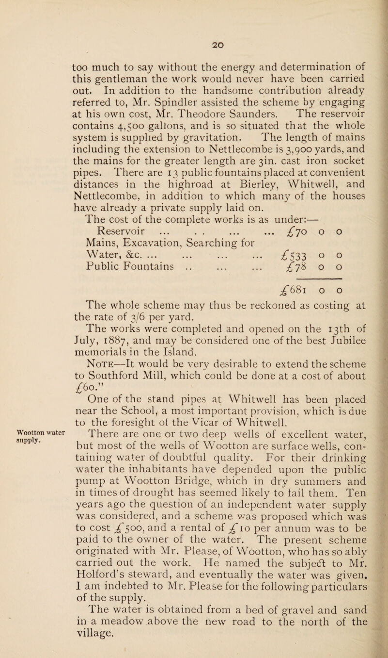 too much to say without the energy and determination of this gentleman the work would never have been carried out. In addition to the handsome contribution already referred to, Mr. Spindler assisted the scheme by engaging at his own cost, Mr. Theodore Saunders. The reservoir contains 4,500 gallons, and is so situated that the whole system is supplied by gravitation. The length of mains including the extension to Nettlecombe is 3,900 yards, and the mains for the greater length are 301. cast iron socket pipes. There are 13 public fountains placed at convenient distances in the highroad at Bierley, Whitwell, and Nettlecombe, in addition to which man)7 of the houses have already a private supply laid on. The cost of the complete works is as under:— Reservoir ... . . ... ... ^70 o o Mains, Excavation, Searching for Water, &c. ... ... ... ... ^”533 o o Public Fountains .. ... ... ^*78 o o Wootton water supply. ^68l O O The whole scheme may thus be reckoned as costing at the rate of 3/6 per yard. The works were completed and opened on the 13th of July, 1887, and may be considered one of the best Jubilee memorials in the Island. Note—It would be very desirable to extend the scheme to Southford Mill, which could be done at a cost of about £60.” One of the stand pipes at Whitwell has been placed near the School, a most important provision, which is due to the foresight ol the Vicar of Whitwell. There are one or two deep wells of excellent water, but most of the wells of Wootton are surface wells, con¬ taining water of doubtful quality. For their drinking water the inhabitants have depended upon the public pump at Wootton Bridge, which in dry summers and in times of drought has seemed likely to fail them. Ten years ago the question of an independent water supply was considered, and a scheme was proposed which was to cost ^500, and a rental of £10 per annum was to be paid to the owner of the water. The present scheme originated with Mr. Please, of Wootton, who has so ably carried out the work. He named the subjedl to Mr. Holford’s steward, and eventually the water was given. 1 am indebted to Mr. Please for the following particulars of the supply. The water is obtained from a bed of gravel and sand in a meadow above the new road to the north of the village.