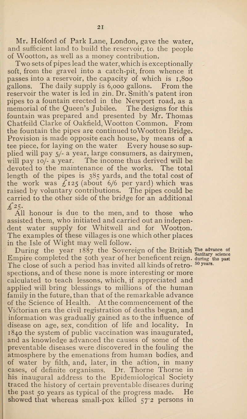 Mr. Holford of Park Lane, London, gave the water, and sufficient land to build the reservoir, to the people of Wootton, as well as a money contribution. Two sets of pipes lead the water, which is exceptionally soft, from the gravel into a catch-pit, from whence it passes into a reservoir, the capacity of which is 1,800 gallons. The daily supply is 6,000 gallons. From the reservoir the water is led in 2in. Dr. Smith’s patent iron pipes to a fountain erected in the Newport road, as a memorial of the Queen’s Jubilee. The designs for this fountain was prepared and presented by Mr. Thomas Chatfeild Clarke of Oakfield, Wootton Common. From the fountain the pipes are continued toWootton Bridge. Provision is made opposite each house, by means of a tee piece, for laying on the water Every house so sup¬ plied will pay 5/- a year, large consumers, as dairymen, will pay 10/- a year. The income thus derived will be devoted to the maintenance of the works. The total length of the pipes is 385 yards, and the total cost of the work was £125 (about 6/6 per yard) which was raised by voluntary contributions. The pipes could be carried to the other side of the bridge for an additional £2S- All honour is due to the men, and to those who assisted them, who initiated and carried out an indepen¬ dent water supply for Whitwell and for Wootton. The examples of these villages is one which other places in the Isle of Wight may well follow. During the year 1887 the Sovereign of the British Empire completed the 50th year of her beneficent reign. The close of such a period has invited all kinds of retro¬ spections, and of these none is more interesting or more calculated to teach lessons, which, if appreciated and applied will bring blessings to millions of the human family in the future, than that of the remarkable advance of the Science of Health. At the commencement of the ViHorian era the civil registration of deaths began, and information was gradually gained as to the influence of disease on age, sex, condition of life and locality. In 1840 the system of public vaccination was inaugurated, and as knowledge advanced the causes of some of the preventable diseases were discovered in the fouling the atmosphere by the emenations from human bodies, and of water by filth, and, later, in the adtion, in many cases, of definite organisms. Dr. Thorne Thorne in his inaugural address to the Epidemiological Society traced the history of certain preventable diseases during the past 50 years as typical of the progress made. He showed that whereas small-pox killed 57^2 persons in The advance of Sanitary science during the past 50 years.