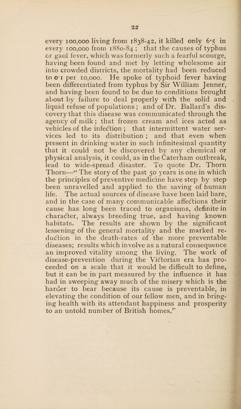 every 100,000 living from 1838-42, it killed only 6*5 in every 100,000 from 1880-84 ; that the causes of typhus or gaol fever, which was formerly such a fearful scourge, having been found and met by letting wholesome air into crowded districts, the mortality had been reduced to O' 1 per 10,000. He spoke of typhoid fever having been differentiated from typhus by Sir William Jenner, and having been found to be due to conditions brought about by failure to deal properly with the solid and liquid refuse of populations ; and of Dr. Ballard’s dis¬ covery that this disease was communicated through the agency of milk ; that frozen cream and ices acted as vehicles of the infection ; that intermittent water ser¬ vices led to its distribution ; and that even when present in drinking water in such infinitesimal quantity that it could not be discovered by any chemical or physical analysis, it could, as in the Caterham outbreak, lead to wide-spread disaster. To quote Dr. Thorn Thorn—The story of the past 50 }'ears is one in which the principles of preventive medicine have step by step been unravelled and applied to the saving of human life. The actual sources of disease have been laid bare, and in the case of many communicable afledfions their cause has long been traced to organisms, definite in character, always breeding true, and having known habitats. The results are shown by the significant lessening of the general mortality and the marked re¬ duction in the death-rates of the more preventable diseases; results which involve as a natural consequence an improved vitality among the living. The work of disease-prevention during the Vidforian era has pro¬ ceeded on a scale that it would be difficult to define, but it can be in part measured by the influence it has had in sweeping away much of the misery which is the harder to bear because its cause is preventable, in elevating the condition of our fellow men, and in bring¬ ing health with its attendant happiness and prosperity to an untold number of British homes.’’