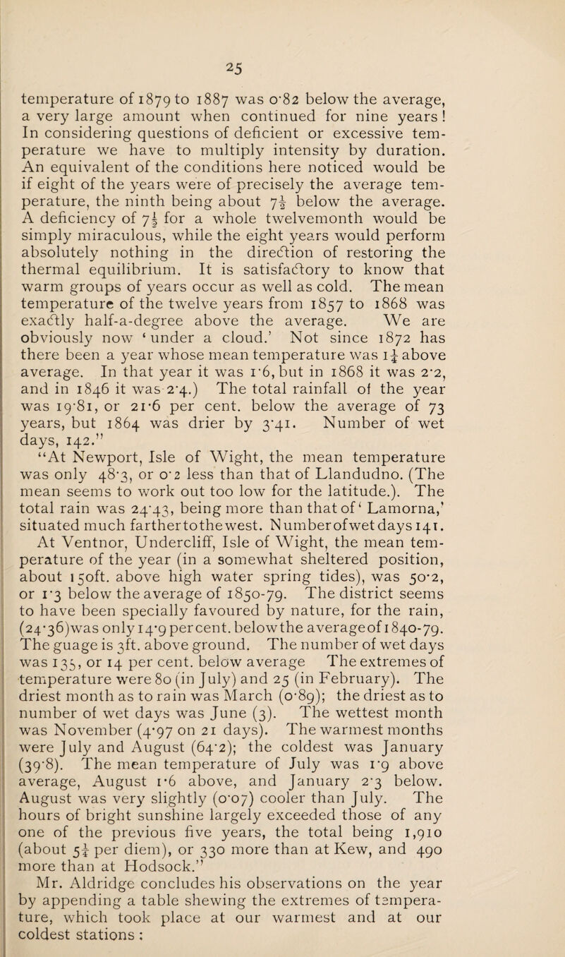 temperature of 1879 to 1887 was 0‘82 below the average, a very large amount when continued for nine years ! In considering questions of deficient or excessive tem¬ perature we have to multiply intensity by duration. An equivalent of the conditions here noticed would be if eight of the years were of precisely the average tem¬ perature, the ninth being about ]\ below the average. A deficiency of 7J for a whole twelvemonth would be simply miraculous, while the eight years would perform absolutely nothing in the direction of restoring the thermal equilibrium. It is satisfactory to know that warm groups of years occur as well as cold. The mean temperature of the twelve years from 1857 to 1868 was exactly half-a-degree above the average. We are obviously now ‘under a cloud.’ Not since 1872 has there been a year whose mean temperature was 1J above average. In that year it was r6,but in 1868 it was 2-2, and in 1846 it was 24.) The total rainfall of the year was 19-81, or 21*6 per cent, below the average of 73 years, but 1864 was drier by 3-41. Number of wet days, 142.” “At Newport, Isle of Wight, the mean temperature was only 48*3, or o*2 less than that of Llandudno. (The mean seems to work out too low for the latitude.). The total rain was 24-43, being more than that of ‘ Lamorna,’ situated much farthertothewest. Numberofwetdays 141. At Ventnor, Undercliff, Isle of Wight, the mean tem¬ perature of the year (in a somewhat sheltered position, about 150ft. above high water spring tides), was 50-2, or 1-3 below the average of 1850-79. The district seems to have been specially favoured by nature, for the rain, (24‘36)was only 14-9 percent, belowthe averageof 1840-79. The guage is 3ft. above ground. The number of wet days was 135, or 14 per cent, below average The extremes of temperature were 80 (in July) and 25 (in February). The driest month as to rain was March (0-89); the driest as to number of wet days was June (3). The wettest month was November (4-97 on 21 days). The warmest months were July and August (64-2); the coldest was January (39-8). The mean temperature of July was 1-9 above average, August i*6 above, and January 2-3 below. August was very slightly (o*o7) cooler than July. The hours of bright sunshine largely exceeded those of any one of the previous five years, the total being 1,910 (about 5J per diem), or 330 more than at Kew, and 490 more than at Hodsock.” Mr. Aldridge concludes his observations on the year by appending a table shewing the extremes of tempera¬ ture, which took place at our warmest and at our coldest stations :
