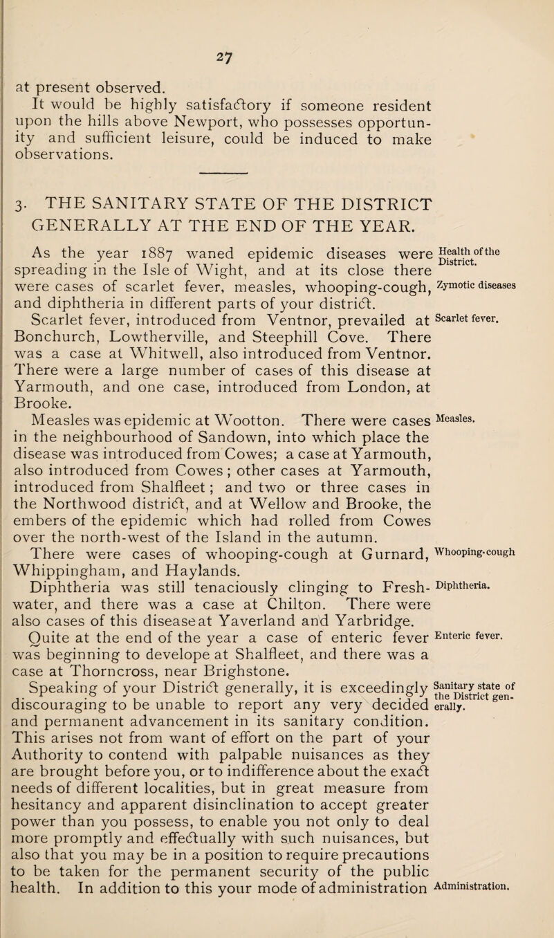 at present observed. It would be highly satisfactory if someone resident upon the hills above Newport, who possesses opportun¬ ity and sufficient leisure, could be induced to make observations. 3. THE SANITARY STATE OF THE DISTRICT GENERALLY AT THE END OF THE YEAR. As the year 1887 waned epidemic diseases were H®j|^ofthe spreading in the Isle of Wight, and at its close there were cases of scarlet fever, measles, whooping-cough, zJrmotic diseases and diphtheria in different parts of your district. Scarlet fever, introduced from Ventnor, prevailed at Scarlet fever. Bonchurch, Lowtherville, and Steephill Cove. There was a case at Whitwell, also introduced from Ventnor. There were a large number of cases of this disease at Yarmouth, and one case, introduced from London, at Brooke. Measles was epidemic at Wootton. There were cases Basies, in the neighbourhood of Sandown, into which place the disease was introduced from Cowes; a case at Yarmouth, also introduced from Cowes ; other cases at Yarmouth, introduced from Shalfleet; and two or three cases in the Northwood district, and at Wellow and Brooke, the embers of the epidemic which had rolled from Cowes over the north-west of the Island in the autumn. There were cases of whooping-cough at Gurnard, Whooping-cough Whippingham, and Haylands. Diphtheria was still tenaciously clinging to Fresh- Diphtheria, water, and there was a case at Chilton. There were also cases of this disease at Yaverland and Yarbridge. Quite at the end of the year a case of enteric fever Enteric fever, was beginning to develope at Shalfleet, and there was a case at Thorncross, near Brighstone. Speaking of your District generally, it is exceedingly theMstric?teenf discouraging to be unable to report any very decided eraiiy. K gen' and permanent advancement in its sanitary condition. This arises not from want of effort on the part of your Authority to contend with palpable nuisances as they are brought before you, or to indifference about the exaCt needs of different localities, but in great measure from hesitancy and apparent disinclination to accept greater power than you possess, to enable you not only to deal more promptly and effectually with such nuisances, but also that you may be in a position to require precautions to be taken for the permanent security of the public health. In addition to this your mode of administration Administration.